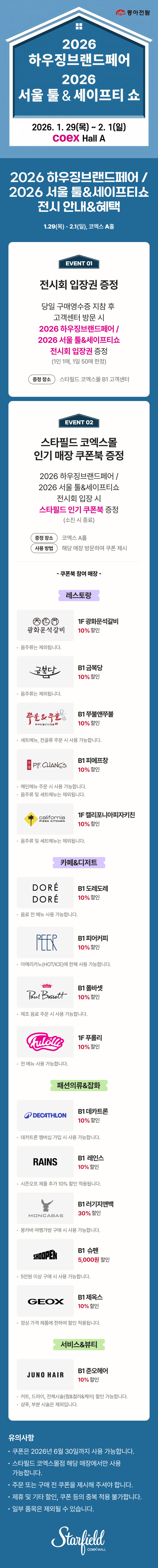 2026 하우징브랜드페어 / 2026 서울 툴&세이프티쇼 전시 안내&혜택, 1.29(목) - 2.1(일), 코엑스 A홀 / EVENT 01. 전시회 입장권 증정 - 당일 구매영수증 지참 후 고객센터 방문 시 2026 하우징브랜드페어 / 2026 서울 툴&세이프티쇼 전시회 입장권 증정(1인 1매, 1일 50매 한정), 증정장소 스타필드 코엑스몰 B1 코객센터 / EVENT 02. 스타필드 코엑스몰 인기매장 쿠폰북 증정 - 2026 하우징브랜드페어 / 2026 서울 툴&세이프티쇼 전시회 입장 시 스타필드 인기 쿠폰북 증정(소진 시 종료), 증정 장소 : 코엑스 A홀, 사용 방법 : 해당 매장 방문하여 쿠폰 제시 / 쿠폰북 참여매장 - [레스토랑] 1F 광화문석갈비 10% 할인(음주류는 제외됩니다.), B1 금복당 10% 할인 (음주류는 제외됩니다.), B1 쭈불앤쭈불 10% 할인(세트 메뉴, 전골류 주문 시 사용 가능합니다.), B1 피에프창 10% 할인(음주류 및 세트 메뉴는 제외됩니다.), 1F 캘리포니아피자키친 10% 할인(음주류 및 세트 메뉴는 제외됩니다.) [카페&디저트] B1 도레도레 10% 할인(음료 전 메뉴 사용 가능합니다.), B1 피어커피 10% 할인(아메리카노(HOT/ICE)에 한해 사용 가능합니다.), B1 폴바셋 10% 할인(제조 음료 주문 시 사용 가능합니다.), 1F 푸롤리 10% 할인(전 메뉴 사용 가능합니다.), [패션의류&잡화] B1 데카트론 10% 할인(데카트론 멤버십 가입 시 사용 가능합니다.), B1 레인스 10% 할인(시즌오프 제품 추가10% 할인 적용됩니다.), B1 러기지앤백 30% 할인(몽카바 여행가방 구매 시 사용 가능합니다.), B1 슈펜 5,000원 할인(5만원 이상 구매 시 사용 가능합니다.), B1 제옥스 10% 할인(정상 가격 제품에 한하여 할인 적용됩니다.) [서비스&뷰티] B1 준오헤어 10% 할인(커트, 드라이, 전체시술(펌&컬러&케어) 할인 가능합니다. / 샴푸, 부분 시술은 제외됩니다.) / 유의사항 - 쿠폰은 2026년 6월 30일까지 사용 가능합니다. 스타필드 코엑스몰점 해당 매장에서만 사용 가능합니다. 주문 또는 구매 전 쿠폰을 제시해 주셔야 합니다. 제휴 및 기타 할인, 쿠폰 등의 중복 적용 불가합니다. 일부 품목은 제외될 수 있습니다. (스타필드코엑스몰 로고이미지)