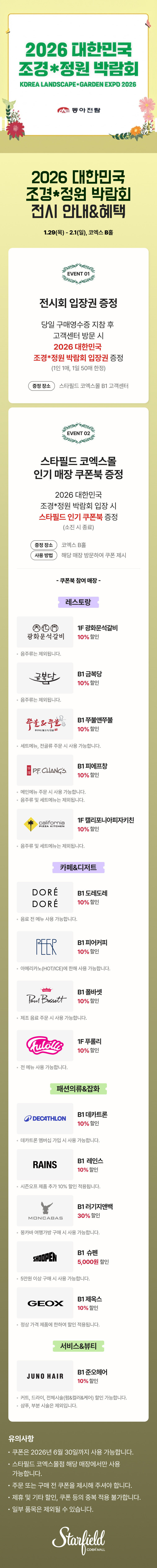 2026 대한민국 조경*정원 박람회 전시 안내&혜택, 1.29(목) - 2.1(일), 코엑스 B홀 / EVENT 01. 전시회 입장권 증정 - 당일 구매영수증 지참 후 고객센터 방문 시 2026 대한민국 조경*정원 박람회 입장권 증정(1인 1매, 1일 50매 한정), 증정장소 스타필드 코엑스몰 B1 코객센터 / EVENT 02. 스타필드 코엑스몰 인기매장 쿠폰북 증정 - 2026 대한민국 조경*정원 박람회 입장 시 스타필드 인기 쿠폰북 증정(소진 시 종료), 증정 장소 : 코엑스 B홀, 사용 방법 : 해당 매장 방문하여 쿠폰 제시 / 쿠폰북 참여매장 - [레스토랑] 1F 광화문석갈비 10% 할인(음주류는 제외됩니다.), B1 금복당 10% 할인 (음주류는 제외됩니다.), B1 쭈불앤쭈불 10% 할인(세트 메뉴, 전골류 주문 시 사용 가능합니다.), B1 피에프창 10% 할인(음주류 및 세트 메뉴는 제외됩니다.), 1F 캘리포니아피자키친 10% 할인(음주류 및 세트 메뉴는 제외됩니다.) [카페&디저트] B1 도레도레 10% 할인(음료 전 메뉴 사용 가능합니다.), B1 피어커피 10% 할인(아메리카노(HOT/ICE)에 한해 사용 가능합니다.), B1 폴바셋 10% 할인(제조 음료 주문 시 사용 가능합니다.), 1F 푸롤리 10% 할인(전 메뉴 사용 가능합니다.), [패션의류&잡화] B1 데카트론 10% 할인(데카트론 멤버십 가입 시 사용 가능합니다.), B1 레인스 10% 할인(시즌오프 제품 추가10% 할인 적용됩니다.), B1 러기지앤백 30% 할인(몽카바 여행가방 구매 시 사용 가능합니다.), B1 슈펜 5,000원 할인(5만원 이상 구매 시 사용 가능합니다.), B1 제옥스 10% 할인(정상 가격 제품에 한하여 할인 적용됩니다.) [서비스&뷰티] B1 준오헤어 10% 할인(커트, 드라이, 전체시술(펌&컬러&케어) 할인 가능합니다. / 샴푸, 부분 시술은 제외됩니다.) / 유의사항 - 쿠폰은 2026년 6월 30일까지 사용 가능합니다. 스타필드 코엑스몰점 해당 매장에서만 사용 가능합니다. 주문 또는 구매 전 쿠폰을 제시해 주셔야 합니다. 제휴 및 기타 할인, 쿠폰 등의 중복 적용 불가합니다. 일부 품목은 제외될 수 있습니다. (스타필드코엑스몰 로고이미지)