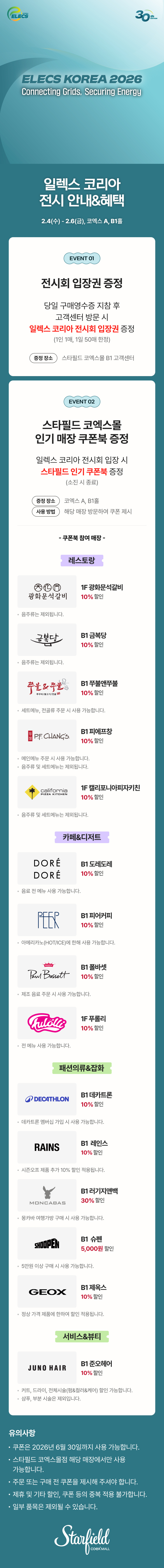 일렉스 코리아 전시 안내&혜택, 2.4(수) - 2.6(금), 코엑스 A, B1홀 / EVENT 01. 전시회 입장권 증정 - 당일 구매영수증 지참 후 고객센터 방문 시 일렉스 코리아 전시회 입장권 증정(1인 1매, 1일 50매 한정), 증정장소 스타필드 코엑스몰 B1 코객센터 / EVENT 02. 스타필드 코엑스몰 인기매장 쿠폰북 증정 - 일렉스 코리아 전시 안내&혜택 전시회 입장 시 스타필드 인기 쿠폰북 증정(소진 시 종료), 증정 장소 : 코엑스 A, B1홀, 사용 방법 : 해당 매장 방문하여 쿠폰 제시 / 쿠폰북 참여매장 - [레스토랑] 1F 광화문석갈비 10% 할인(음주류는 제외됩니다.), B1 금복당 10% 할인 (음주류는 제외됩니다.), B1 쭈불앤쭈불 10% 할인(세트 메뉴, 전골류 주문 시 사용 가능합니다.), B1 피에프창 10% 할인(음주류 및 세트 메뉴는 제외됩니다.), 1F 캘리포니아피자키친 10% 할인(음주류 및 세트 메뉴는 제외됩니다.) [카페&디저트] B1 도레도레 10% 할인(음료 전 메뉴 사용 가능합니다.), B1 피어커피 10% 할인(아메리카노(HOT/ICE)에 한해 사용 가능합니다.), B1 폴바셋 10% 할인(제조 음료 주문 시 사용 가능합니다.), 1F 푸롤리 10% 할인(전 메뉴 사용 가능합니다.), [패션의류&잡화] B1 데카트론 10% 할인(데카트론 멤버십 가입 시 사용 가능합니다.), B1 레인스 10% 할인(시즌오프 제품 추가10% 할인 적용됩니다.), B1 러기지앤백 30% 할인(몽카바 여행가방 구매 시 사용 가능합니다.), B1 슈펜 5,000원 할인(5만원 이상 구매 시 사용 가능합니다.), B1 제옥스 10% 할인(정상 가격 제품에 한하여 할인 적용됩니다.) [서비스&뷰티] B1 준오헤어 10% 할인(커트, 드라이, 전체시술(펌&컬러&케어) 할인 가능합니다. / 샴푸, 부분 시술은 제외됩니다.) / 유의사항 - 쿠폰은 2026년 6월 30일까지 사용 가능합니다. 스타필드 코엑스몰점 해당 매장에서만 사용 가능합니다. 주문 또는 구매 전 쿠폰을 제시해 주셔야 합니다. 제휴 및 기타 할인, 쿠폰 등의 중복 적용 불가합니다. 일부 품목은 제외될 수 있습니다. (스타필드코엑스몰 로고이미지)