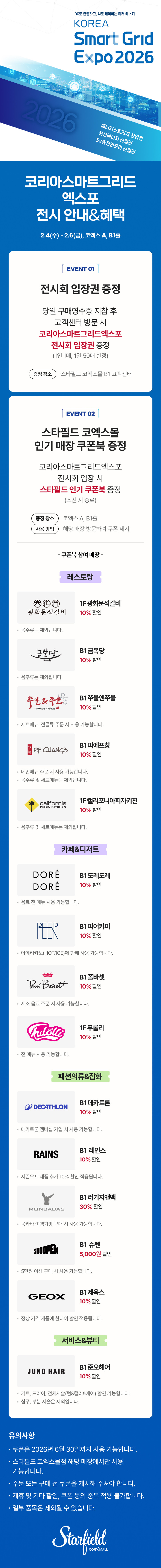 코리아스마트그리드엑스포 전시 안내&혜택, 2.4(수) - 2.6(금), 코엑스 A, B1홀 / EVENT 01. 전시회 입장권 증정 - 당일 구매영수증 지참 후 고객센터 방문 시 코리아스마트그리드엑스포 전시회 입장권 증정(1인 1매, 1일 50매 한정), 증정장소 스타필드 코엑스몰 B1 코객센터 / EVENT 02. 스타필드 코엑스몰 인기매장 쿠폰북 증정 - 코리아스마트그리드엑스포 전시 안내&혜택 전시회 입장 시 스타필드 인기 쿠폰북 증정(소진 시 종료), 증정 장소 : 코엑스 A, B1홀, 사용 방법 : 해당 매장 방문하여 쿠폰 제시 / 쿠폰북 참여매장 - [레스토랑] 1F 광화문석갈비 10% 할인(음주류는 제외됩니다.), B1 금복당 10% 할인 (음주류는 제외됩니다.), B1 쭈불앤쭈불 10% 할인(세트 메뉴, 전골류 주문 시 사용 가능합니다.), B1 피에프창 10% 할인(음주류 및 세트 메뉴는 제외됩니다.), 1F 캘리포니아피자키친 10% 할인(음주류 및 세트 메뉴는 제외됩니다.) [카페&디저트] B1 도레도레 10% 할인(음료 전 메뉴 사용 가능합니다.), B1 피어커피 10% 할인(아메리카노(HOT/ICE)에 한해 사용 가능합니다.), B1 폴바셋 10% 할인(제조 음료 주문 시 사용 가능합니다.), 1F 푸롤리 10% 할인(전 메뉴 사용 가능합니다.), [패션의류&잡화] B1 데카트론 10% 할인(데카트론 멤버십 가입 시 사용 가능합니다.), B1 레인스 10% 할인(시즌오프 제품 추가10% 할인 적용됩니다.), B1 러기지앤백 30% 할인(몽카바 여행가방 구매 시 사용 가능합니다.), B1 슈펜 5,000원 할인(5만원 이상 구매 시 사용 가능합니다.), B1 제옥스 10% 할인(정상 가격 제품에 한하여 할인 적용됩니다.) [서비스&뷰티] B1 준오헤어 10% 할인(커트, 드라이, 전체시술(펌&컬러&케어) 할인 가능합니다. / 샴푸, 부분 시술은 제외됩니다.) / 유의사항 - 쿠폰은 2026년 6월 30일까지 사용 가능합니다. 스타필드 코엑스몰점 해당 매장에서만 사용 가능합니다. 주문 또는 구매 전 쿠폰을 제시해 주셔야 합니다. 제휴 및 기타 할인, 쿠폰 등의 중복 적용 불가합니다. 일부 품목은 제외될 수 있습니다. (스타필드코엑스몰 로고이미지)