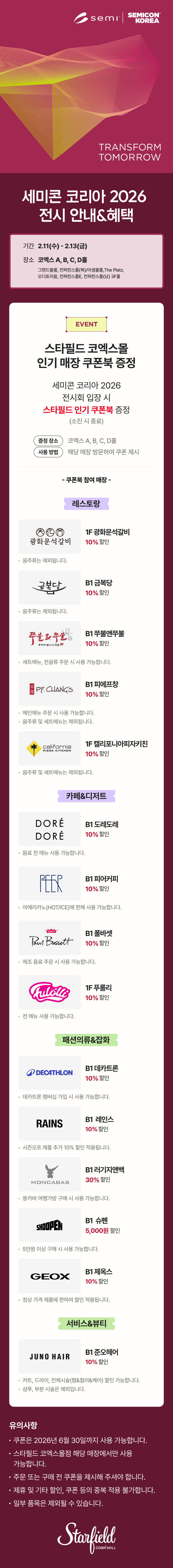 세미콘 코리아 2026 전시 안내&혜택, 기간: 2.11(수) - 2.13(금), 장소: 코엑스코엑스 A, B, C, D홀, 그랜드볼룸, 컨퍼런스룸(북)/아셈볼룸,The Platz, 오디토리움, 컨퍼런스룸E, 컨퍼런스룸(남) 3F홀 / EVENT. 스타필드 코엑스몰 인기매장 쿠폰북 증정 - 세미콘 코리아 2026 전시 안내&혜택 전시회 입장 시 스타필드 인기 쿠폰북 증정(소진 시 종료), 증정 장소 : 코엑스 A, B, C, D홀, 사용 방법 : 해당 매장 방문하여 쿠폰 제시 / 쿠폰북 참여매장 - [레스토랑] 1F 광화문석갈비 10% 할인(음주류는 제외됩니다.), B1 금복당 10% 할인 (음주류는 제외됩니다.), B1 쭈불앤쭈불 10% 할인(세트 메뉴, 전골류 주문 시 사용 가능합니다.), B1 피에프창 10% 할인(음주류 및 세트 메뉴는 제외됩니다.), 1F 캘리포니아피자키친 10% 할인(음주류 및 세트 메뉴는 제외됩니다.) [카페&디저트] B1 도레도레 10% 할인(음료 전 메뉴 사용 가능합니다.), B1 피어커피 10% 할인(아메리카노(HOT/ICE)에 한해 사용 가능합니다.), B1 폴바셋 10% 할인(제조 음료 주문 시 사용 가능합니다.), 1F 푸롤리 10% 할인(전 메뉴 사용 가능합니다.), [패션의류&잡화] B1 데카트론 10% 할인(데카트론 멤버십 가입 시 사용 가능합니다.), B1 레인스 10% 할인(시즌오프 제품 추가10% 할인 적용됩니다.), B1 러기지앤백 30% 할인(몽카바 여행가방 구매 시 사용 가능합니다.), B1 슈펜 5,000원 할인(5만원 이상 구매 시 사용 가능합니다.), B1 제옥스 10% 할인(정상 가격 제품에 한하여 할인 적용됩니다.) [서비스&뷰티] B1 준오헤어 10% 할인(커트, 드라이, 전체시술(펌&컬러&케어) 할인 가능합니다. / 샴푸, 부분 시술은 제외됩니다.) / 유의사항 - 쿠폰은 2026년 6월 30일까지 사용 가능합니다. 스타필드 코엑스몰점 해당 매장에서만 사용 가능합니다. 주문 또는 구매 전 쿠폰을 제시해 주셔야 합니다. 제휴 및 기타 할인, 쿠폰 등의 중복 적용 불가합니다. 일부 품목은 제외될 수 있습니다. (스타필드코엑스몰 로고이미지)