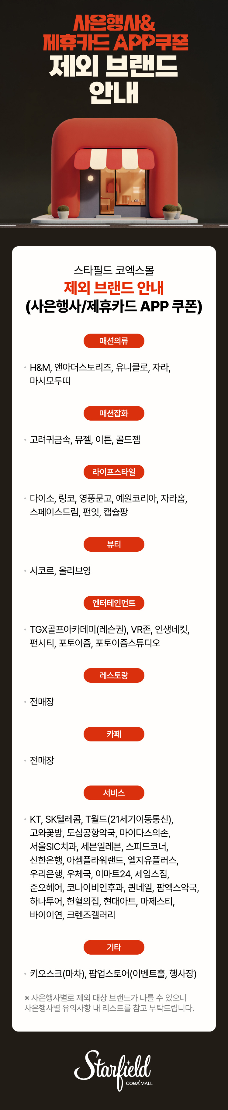 사은행사&제휴카드 APP쿠폰 제외 브랜드 안내 / 스타필드 코엑스몰 제외 브랜드 안내(사은행사-제휴카드 APP 쿠폰) - 패션의류(H&M, 앤아더스토리즈, 유니클로, 자라, 마시모두띠), 패션잡화(고려귀금속, 뮤젤, 이튼, 골드젬), 라이프스타일(다이소, 링코, 영풍문고, 예원코리아, 자라홈, 스페이스드럼, 펀잇, 캡슐팡), 뷰티(시코르, 올리브영), 엔터테인먼트(TGX골프아카데미(레슨권), VR존, 인생네컷, 펀시티, 포토이즘, 포토이즘스튜디오), 레스토랑(전매장), 카페(전매장), 서비스(KT, SK텔레콤, T월드(21세기이동통신), 고와꽃방, 도심공항약국, 마이다스의손, 서울SIC치과, 세븐일레븐, 스피드코너, 신한은행, 아셈플라워랜드, 엘지유플러스, 우리은행, 우체국, 이마트24, 제임스짐, 준오헤어, 코나이비인후과, 퀸네일, 팜에스약국, 하나투어, 헌혈의집, 현대아트, 마제스티, 바이이연, 크렌즈갤러리), 기타(키오스크(마차), 팝업스토어(이벤트홀, 행사장) / ※사은행사별로 제외 대상 브랜드가 다를 수 있으니 사은행사별 유의사항 내 리스트를 참고 부탁드립니다. (스타필드코엑스몰 로고이미지)