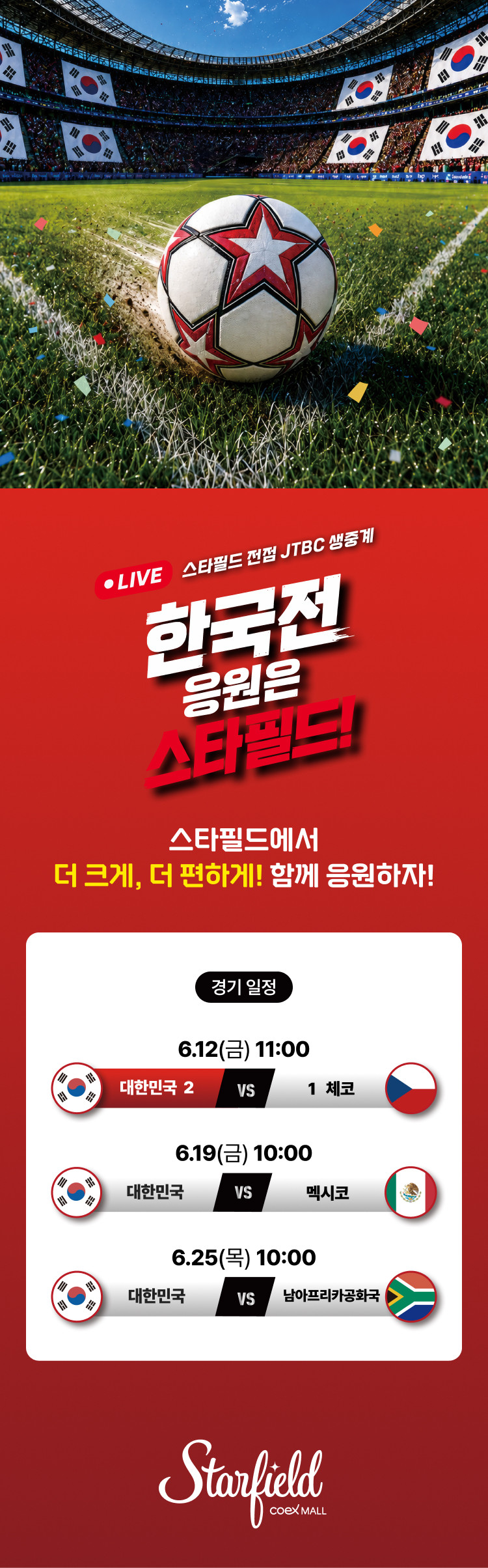 LIVE 스타필드 전점 JTBC 생중계 한국전 응원은 스타필드!  스타필드에서 더 크게, 더 편하게! 함께 응원하자!  <경기일정> 6.12(금) 11:00. 대한민국 vs 체코 6.19(금) 10:00. 대한민국 vs 멕시코 6.25(목) 10:00. 대한민국 vs 남아프리카 공화국