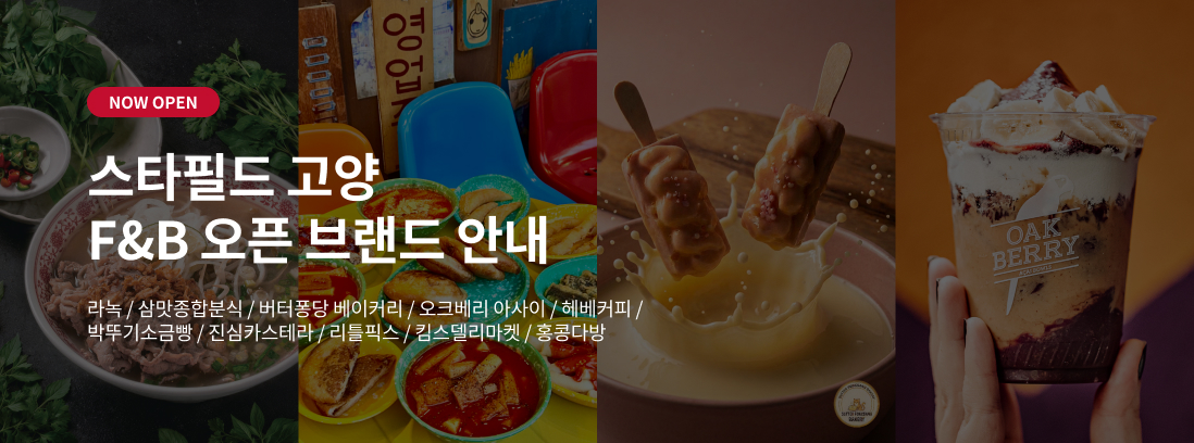 NOW OPEN 스타필드 고양 F&B 오픈브랜드 안내 라녹 / 삼맛종합분식 / 버터퐁당 베이커리 / 오크베리 아사이 / 헤베커피 / 박뚜기소금빵 / 진심카스테라 / 리틀픽스 / 킴스델리마켓 / 홍콩다방