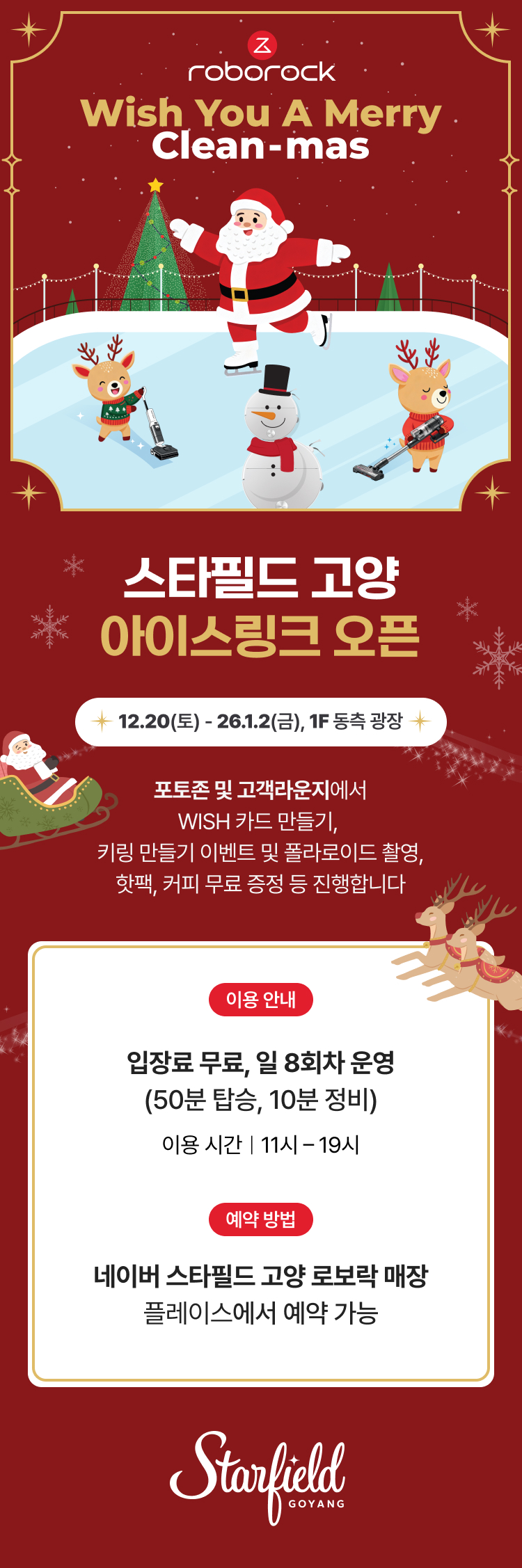 roborock Wish You A Merry Clean-mas 스타필드 고양 아이스링크 오픈 12.20(토) - 26.1.2(금), 1F 동측 광장 포토존 및 고객라운지에서 WISH 카드 만들기, 키링 만들기 이벤트 및 폴라로이드 촬영, 핫팩, 커피 무료 증정 등 진행합니다. 이용 안내 입장료 무료, 일 8회차 운영 (50분 탑승, 10분 정비) 이용 시간 | 11시 - 19시 예약 방법 네이버 스타필드 고양 로보락 매장 플레이스에서 예약 가능 Starfield GOYANG