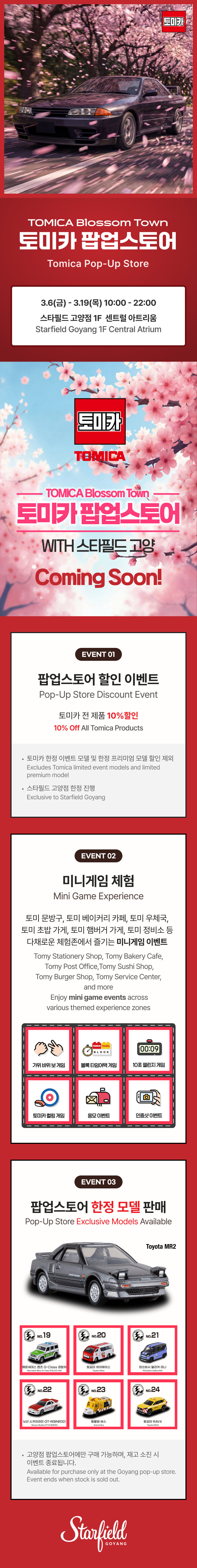 TOMICA Blossom Town 토미카 팝업스토어 Tomica Pop-Up Store 3.8(금) - 3.19(화) 10:00 - 22:00 스타필드 고양 1F 센트럴 아트리움 Starfield Goyang 1F Central Atrium TOMICA TOMICA Blossom Town 토미카 팝업스토어 WITH 스타필드 고양 Coming Soon! EVENT 01 팝업스토어 할인 이벤트 Pop-Up Store Discount Event 토미카 전 제품 10% 할인 10% OFF All Tomica Products 토미카 리미티드 빈티지 및 프리미엄 제조사 할인 제외 Exclusive Tomica Limited vintage member and limited premium model 스타필드 멤버십 할인 한정 Exclusive to Starfield Membership EVENT 02 미니게임 체험 Mini Game Experience 토미 문구점, 토미 베이커리 카페, 토미 우체국, 토미 햄버거 샵, 토미 정비소 등 다양한 테마존에서 즐기는 미니게임 이벤트 Tomy Stationery Shop, Tomy Bakery Cafe, Tomy Post Office, Tomy Burger Shop, Tomy Service Center, and more Enjoy mini game events across various themed experience zones 그림 맞추기 게임 핀볼 게임 럭키 드로우 숫자 뒤집기 게임 한정판 뽑기 코인 게임 EVENT 03 팝업스토어 한정 모델 판매 Pop-Up Store Exclusive Models Available Toyota MR2 No.19 No.20 No.21 No.22 No.23 No.24 고양 팝업스토어에서 구매 가능하며 재고 소진 시 판매가 종료됩니다 Available for purchase only at the Goyang pop-up store Ends when the stock is exhausted Starfield GOYANG