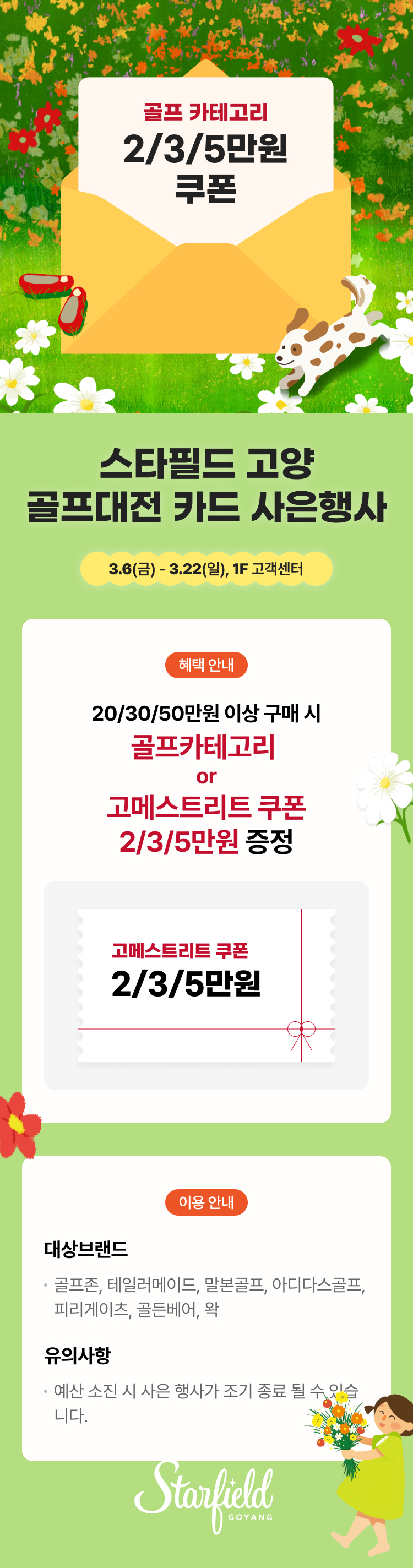 골프 카테고리 2/3/5만원 쿠폰 스타필드 고양 골프대전 카드 사은행사 3.6(금) - 3.22(일), 1F 고객센터 혜택 안내 20/30/50만원 이상 구매 시 골프카테고리 or 고메스트리트 쿠폰 2/3/5만원 증정 고메스트리트 쿠폰 2/3/5만원 이용 안내 대상브랜드 골프존, 테일러메이드, 말본골프, 아디다스골프, 피리게이츠, 골든베어, 왁 유의사항 예산 소진 시 사은 행사가 조기 종료 될 수 있습니다. Starfield GOYANG