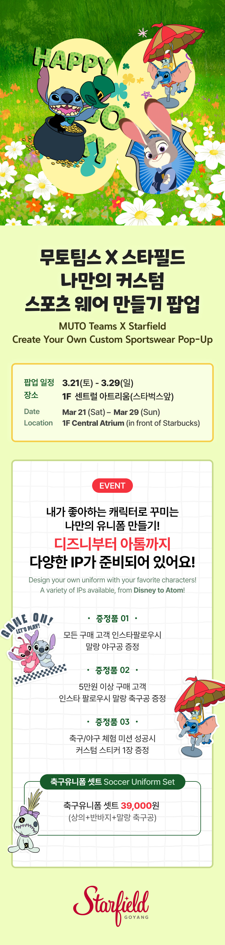 무토팀스 X 스타필드 나만의 커스텀 스포츠 웨어 만들기 팝업 MUTO Teams X Starfield Create Your Own Custom Sportswear Pop-Up,일정: 3.21(토) – 3.29(일) 장소: 1F 센트럴 아트리움(스타벅스앞) Date: Mar 21 (Sat) – Mar 29 (Sun) Location: 1F Central Atrium (in front of Starbucks),내가 좋아하는 캐릭터로 꾸미는 나만의 유니폼 만들기! 디즈니부터 아톰까지 다양한 IP가 준비되어 있어요! Design your own uniform with your favorite characters! A variety of IPs available, from Disney to Atom!,증정품 01.  모든 구매 고객 인스타 팔로우시 말랑 야구공 증정.   증정품 02. 5만원 이상 구매 고객 인스타 팔로우시 말랑 축구공 증정.   증정품 03. 축구/야구 체험 미션 성공시 커스텀 스티커 1장 증정.축구유니폼 셋트 Soccer Uniform Set축구유니폼 셋트 39,000원  (상의+반바지+말랑 축구공)