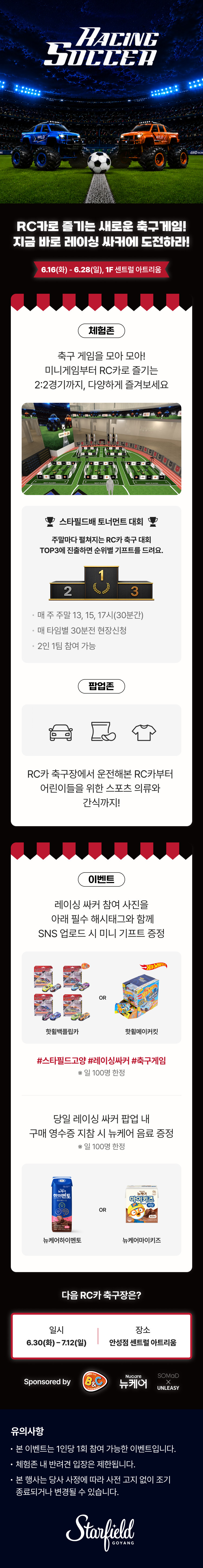 RACING
SOCCER
RC카로 즐기는 새로운 축구게임!
지금 바로 레이싱  싸커에 도전하라!
6.16(화) - 6.28(일), 1F 센트럴 아트리움
체험존
축구 게임을 모아 모아!
미니게임부터 RC카로 즐기는
2:2경기까지, 다양하게 즐겨보세요
스타필드배 토너먼트 대회
주말마다 펼쳐지는 RC카 축구 대회
TOP3에 진출하면 순위별 기프트를 드려요.
매 주 주말 13, 15, 17시(30분간)
매 타임별 30분전 현장신청
2인 1팀 참여 가능
팝업존
RC카 축구장에서 운전해본 RC카부터
어린이들을 위한 스포츠 의류와
간식까지!
이벤트
레이싱 싸커 참여 사진을
아래 필수 해시태그와 함께
SNS 업로드 시 미니 기프트 증정
핫휠백플립카 or 핫휠메이커킷
#스타필드고양 #레이싱싸커 #축구게임
※ 일 100명 한정
당일 레이싱 싸커 팝업 내
구매 영수증 지참 시 뉴케어 음료 증정
※ 일 100명 한정
뉴케어하이멘토 or 뉴케어마이키즈
다음 RC카 축구장은?
일시 6.30(화) - 7.12(일), 장소 안성점 센트럴 아트리움
Sponsored by B&C Nucare 뉴케어 SOMaD X UNLEASY
유의사항
본 이벤트는 1인당 1회 참여 가능한 이벤트입니다.
체험존 내 반려견 입장은 제한됩니다.
본 행사는 당사 사정에 따라 사전 고지 없이 조기 종료되거나 변경될 수 있습니다.