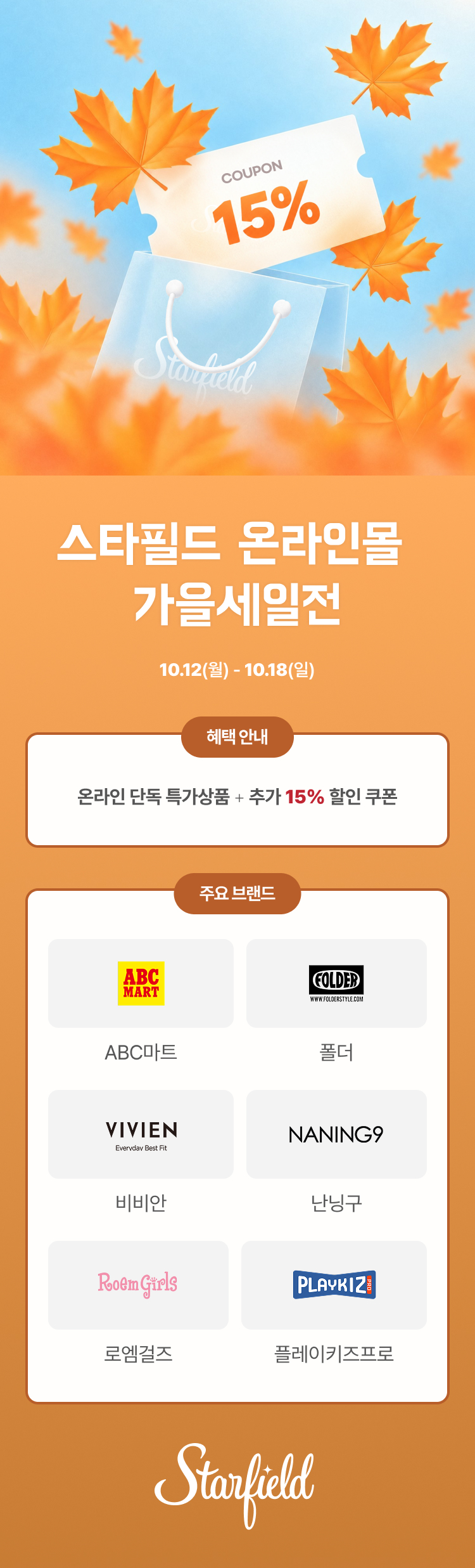 스타필드 온라인몰 가을세일전. 
[기간] 10월 12일(월)부터 10월 18일(일)까지. 
[혜택] 온라인 단독 특가상품과 추가 15% 할인 쿠폰. 
주요 브랜드] ABC마트, 폴더, 비비안, 난닝구, 로엠걸즈, 플레이키즈프로.