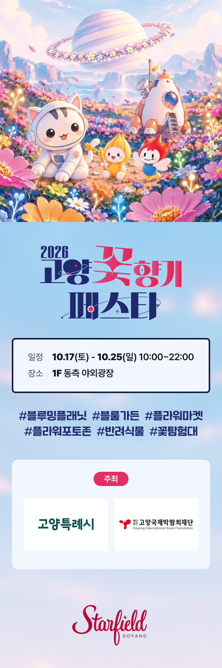 [행사명] 2026 고양꽃향기 페스타. 우주복을 입은 고양이 캐릭터와 꽃 캐릭터들이 꽃이 만발한 행성에 착륙한 우주 콘셉트. 
[기간·장소] 2026년 10월 17일(토)부터 10월 25일(일)까지, 오전 10시부터 오후 10시까지, 스타필드 고양 1F 동측 야외광장. 
[주요 키워드] 블루밍플래닛, 블룸가든, 플라워마켓, 플라워포토존, 반려식물, 꽃탐험대. 
[주최] 고양특례시, 재단법인 고양국제박람회재단.
