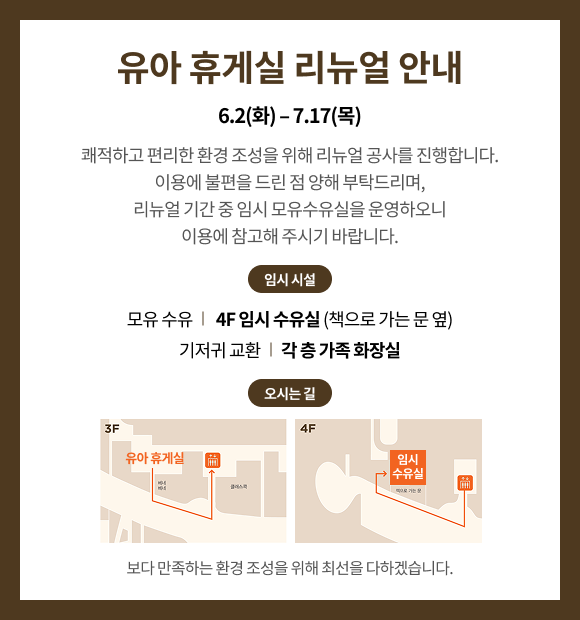 유아 휴게실 리뉴얼 안내 6.2(화) - 7.17(목) 쾌적하고 편리한 환경 조성을 위해 리뉴얼 공사를 진행합니다. 이용에 불편을 드린 점 양해 부탁드리며, 리뉴얼 기간 중 임시 모유수유실을 운영하오니 이용에 참고해 주시기 바랍니다. 임시 시설 모유 수유 | 4F 임시 수유실(책으로 가는 문 옆) 기저귀 교환 | 각 층 가족 화장실 오시는길 보다 만족하는 환경 조성을 위해 최선을 다하겠습니다.