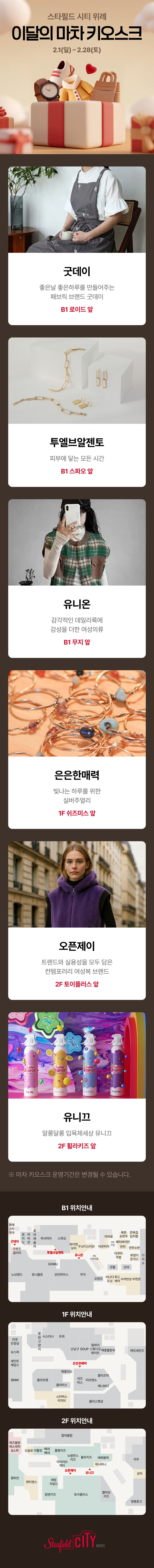 스타필드 시티 위례 이달의 마차 키오스크 2.1(일) - 2.28(토), 굿데이 좋은날 좋은하루를 만들어주는 패브릭 브랜드 굿데이 B1 로이드 앞 / 투엘브알젠토 피부에 닿는 모든 시간 B1 스파오 앞 / 유니온 감각적인 데일리룩에 감성을 더한 여성의류 B1 무지 앞 / 은은한매력 빛나는 하루를 위한 실버주얼리 1F 쉬즈미스 앞 / 오픈제이 트렌드와 실용성을 모두 담은 컨템포러리 여성복 브랜드 2F 토이플러스 앞 / 유니끄 알롱달롱 입룍제세상 유니끄 2F 휠라키즈 앞 *마차 키오스크 운영기간은 변경될 수 있습니다. B1 위치안내 1F 위치안내 2F 위치안내