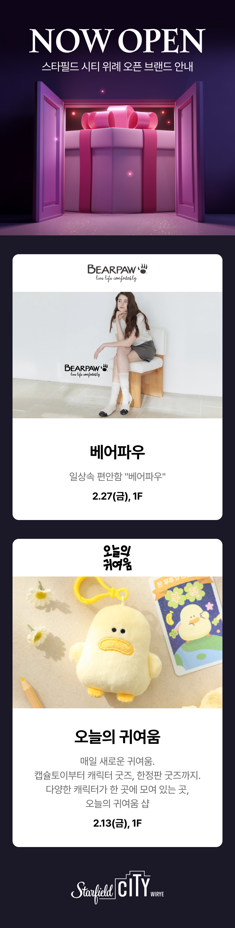 NOW OPEN 스타필드 시티 위례 오픈 브랜드 안내, 베어파우 일상속 편안함 "베어파우", 2.27(금), 1F 오늘의 귀여움 매일 새로운 귀여움. 캡슐토이부터 캐릭터 굿즈, 한정판 굿즈까지. 다양한 캐릭터가 한 곳에 모여 있는 곳, 오늘의 귀여움 샵, 2.13(금), 1F