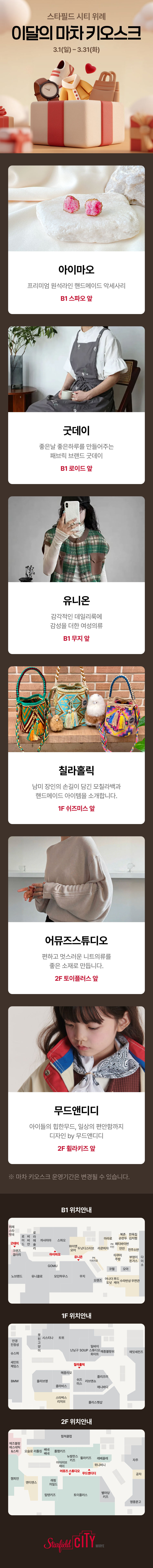 스타필드 시티 위례 이달의 마차 키오스크 3.1(일) ~ 3.31(화) 아에마오 기성복 및 핸드메이드 액세서리 1F 스파오 앞 굿데이 모든 순간 예쁨을 선사하는 감성 가득한 여성복 1F 로이즈 앞 유니온 모던함과 시크함이 공존하는 여성 의류 1F 루이까스텔 앞 전라홀릭 화려한 색감의 조화가 돋보이는 핸드메이드 와유백&악세사리 1F 루이까스텔 앞 허뮤즈스튜디오 감각적이고 스타일리시한 여성 의류 브랜드 1F 루이까스텔 앞 무드앤디디 우리아이의 귀여움이 돋보이는 트렌디 유아동 의류 2F 폴햄키즈 앞 ※ 이달의 키오스크 운영 일정은 변경될 수 있습니다. 1F 위치 안내 1F 위치 안내 2F 위치 안내 Starfield CITY 위례
