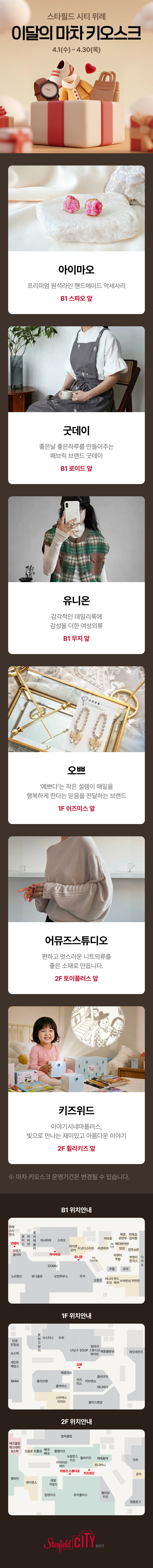 스타필드 시티 위례 이달의 마차 키오스크 4.1(수) ~ 4.30(목)  아이마오 프리미엄 실리카겔 디저트와 만나요 B1 스파오 앞  굿데이 좋은날 좋은하루를 만들어주는 패브릭 브랜드 굿데이 B1 로이드 앞  유니온 감각적인 데일리룩의 감성을 더한 여성의류 B1 무지 앞  오쁘 예쁘다는 작은 설렘이 매일을 행복하게 만드는 믿음을 전달하는 브랜드 1F 쉬즈미스 옆  어뮤즈스튜디오 편하고 멋스러운 데일리룩을 좋은 소재로 만듭니다. 2F 토이플러스 앞  키즈위드 아이키즈미술교실 빛으로 만나는 재미있고 아름다운 이야기 2F 휠라키즈 앞  ※ 마차 키오스크 운영기간은 변경될 수 있습니다.  B1 위치안내 1F 위치안내 2F 위치안내  Starfield CITY 위례점