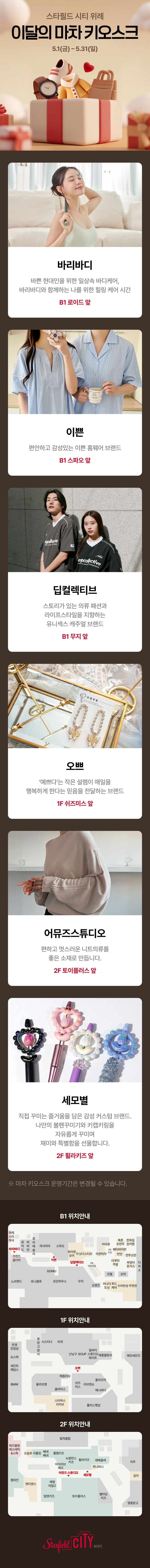 스타필드 시티 위례 이달의 마차 키오스크 5.1(금) ~ 5.31(일)   바리바디 바쁜 현대인을 위한 일상속 바디케어, 바리바디와 함께하는 나를 위한 힐링 케어 시간 B1 로이드 앞 이쁜 편안하고 감성있는 이쁜 홈웨어 브랜드 B1 스파오 앞 딥컬렉티브 스토리가 있는 의류 패션과 라이프스타일을 지향하는 유니섹스 캐주얼 브랜드 B1무지 앞 오쁘 '예쁘다'는 작은 설렘이 매일을 행복하게 한다는 믿음을 전달하는 브랜드 1F 쉬즈미스 앞 어뮤즈 스튜디오 편하고 멋스로운 니트의류를 좋은 소재로 만듭니다. 2F 토이플러스 앞 세모별 직접 꾸미는 즐거움을 담은 감성 커스텀 브랜드. 나만의 볼펜꾸미기와 키캡키링을 자유롭게 꾸미며 재미와 특별함을 선물합니다. 2F 휠라키즈 앞     ※ 마차 키오스크 운영기간은 변경될 수 있습니다.   B1 위치안내 1F 위치안내 2F 위치안내   Starfield CITY 위례점