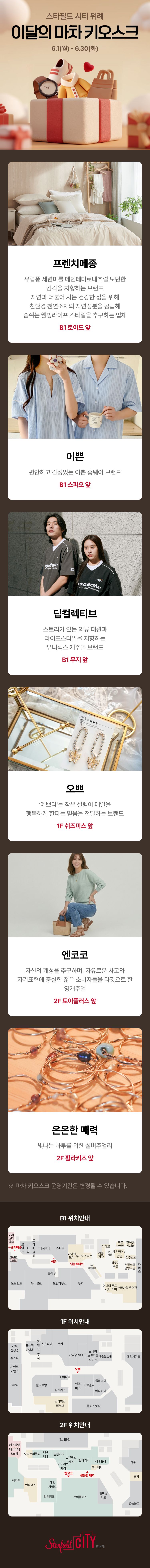 스타필드 시티 위례 이달의 마차 키오스크 6.1(월) ~ 6.30(일)   프렌치메종 유럽풍 세련미를 메인테마로 내추럴 모던한 감각을 지향하는 브랜드 자연과 더불어 사는 건강한 삶을 위해 친환경 천연소재의 자연성분을 공급해 숨쉬는 웰빙라이프 스타일을 추구하는 업체 B1 로이드 앞  이쁜 편안하고 감성있는 이쁜 홈웨어 브랜드 B1 스파오 앞  딥컬렉티브 스토리가 있는 의류 패션과 라이프스타일을 지향하는 유니섹스 캐주얼 브랜드 B1무지 앞  오쁘 '예쁘다'는 작은 설렘이 매일을 행복하게 한다는 믿음을 전달하는 브랜드 1F 쉬즈미스 앞  엔코코 자신의 개성을 추구하며, 자유로운 사고와 자기표현에 충실한 젊은 소비자들을 타깃으로 한 영캐주얼 2F 토이플러스 앞  은은한 매력 빛나는 하루를 위한 실버주얼리 2F 휠라키즈 앞      ※ 마차 키오스크 운영기간은 변경될 수 있습니다.   B1 위치안내 1F 위치안내 2F 위치안내   Starfield CITY 위례점