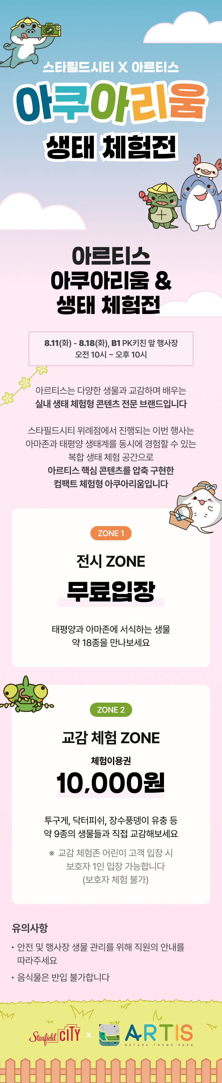 스타필드시티x아르티스 아쿠아리움 생태 체험전

아르티스 아쿠아리움 & 생태 체험전
8.11(화)-8.18(화), BI PK키친 앞 행사장 오전 10시~오후 10시

아르티스는 다양한 생물과 교감하며 배우는 실내 생태 체험형 콘텐츠 전문 브랜드이빈다.

스타필드시티 위례점에서 진행되는 이번 행사는 아마존과 태평양 생태계를 동시에 경험할 수 있는 복합 생태 체험 공간으로 아르티스 핵심 콘텐츠를 압축 구현한 컴팩트 체험형 아쿠아리움입니다.

ZONE1
전시 ZONE 
무료입장
태평양과 아마존에 서식하는 생물 약 18종을 만나보세요.

ZONE2
교감 체험 ZONE 
체험이용권 10,000원
투구게, 닥터피쉬, 장수풍뎅이 유충 등 약 9종의 생물들과 직접 교감해보세요.
※ 교감 체험존 어린이 고객 입장 시 보호자 1인 입장 간으합니다 (보호자 체험 불가)

유의사항
- 안전 및 행사장 생물 관리를 위해 직원의 안내를 따라주세요
- 음식물은 반입 불가합니다. 