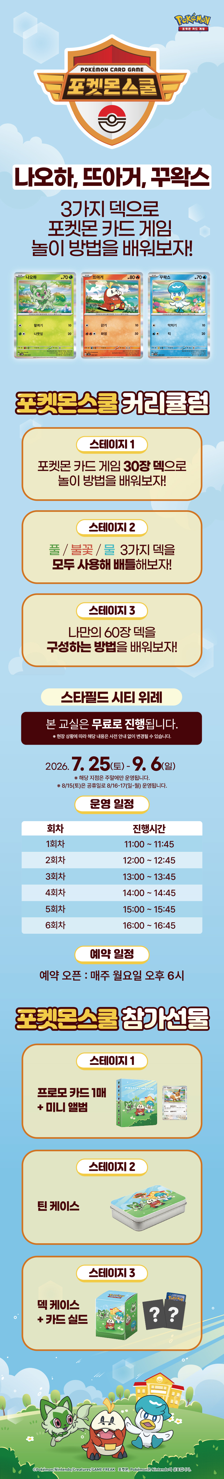 [포켓몬 스쿨]
나오하, 뜨아거, 꾸왁스 
3가지 덱으로 포켓몬 카드 게임 놀이 방법을 배워보자!

<포켓몬스쿨 커리귤럼>
스테이지 1. 포켓몬 카드 게임 30장 덱으로 놀이 방법을 배워보자!
스테이지 2. 풀 / 불꽃 / 물 3가지 덱을 모두 사용해 배틀해보자!
스테이지 3. 나만의 60장 덱을 구성하는 방법을 배워보자!

스타필드 시티 위례
본 교실은 무료로 진행됩니다. 
*현장 상황에 따라 해당 내용은 사전 안내 없이 변경될 수 있습니다.

2026.7.25(토) ~ 9.6(일)
※ 해당 지점은 주말에만 운영됩니다.
※ 8/15(토)은 공휴일로 8/16-17(일-월) 운영됩니다.

<운영일정>
1회차 : 11:00 ~ 11:45
2회차 : 12:00 ~ 12:45
3회차 : 13:00 ~ 13:45
4회차 : 14:00 ~ 14:45
5회차 : 15:00 ~ 15:45
6회차 : 16:00 ~ 16:45

<예약 일정>
예약 오픈 : 매주 월요일 오후 6시

<포켓몬스쿨 참가선물>
스테이지 1. 프로모 카드 1매 + 미니 앨범
스테이지 2. 틴 케이스
스테이지 3. 덱 케이스 + 카드 실드
