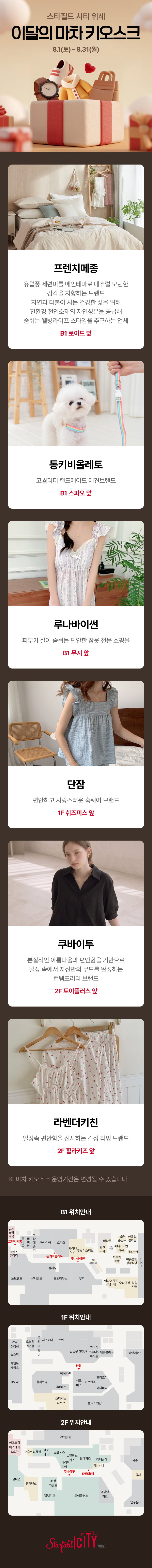 스타필드 시티 위례 
이달의 마차 키오스크
8.1(토)-8.31(월)

프렌치메종. 유럽풍 세련미를 메인테마로 내츄럴 모던한 감각을 지향하는 브랜드 자연과 더불어 사는 건강한 삶을 위해 친환경 천연소재의 자연성분을 공급해 숨쉬는 웰빙라이프 스타일을 추구하는 업체. B1 로이드 앞

동키비올레토. 고퀄리티 핸드메이드 애견브랜드. B1 스파오 앞

루나바이썬. 피부가 살아 숨쉬는 편안한 잠옷 전문 쇼핑몰. B1 무지 앞

단잠. 편안하고 사랑스러운 홈웨어 브랜드. 1F 쉬즈미스 앞

쿠바이투. 본질적인 아름다움과 편안함을 기반으로 일상 속에서 자신만의 무드를 완성하는 컨템포러리 브랜드. 2F 토이플러스 앞

라벤더키친. 일상속 편안함을 선사하는감성 리빙 브랜드. 2F 휠라키즈 앞

※ 마차 키오스크 운영기간은 변경될 수 있습니다.

B1 위치안내 / 1F 위치안내 / 2F 위치안내
