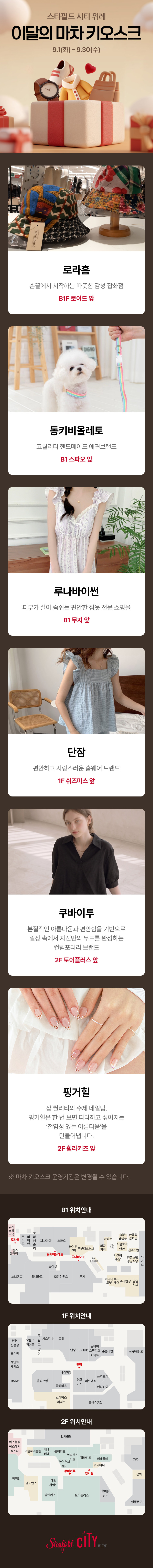 스타필드 시티 위례 
이달의 마차 키오스크
9.1(화)-9.30(수)

로라홈. 손끝에서 시작하는 따뜻한 감성 잡화점. B1 로이드 앞

동키비올레토. 고퀄리티 핸드메이드 애견브랜드. B1 스파오 앞

루나바이썬. 피부가 살아 숨쉬는 편안한 잠옷 전문 쇼핑몰. B1 무지 앞

단잠. 편안하고 사랑스러운 홈웨어 브랜드. 1F 쉬즈미스 앞

쿠바이투. 본질적인 아름다움과 편안함을 기반으로 일상 속에서 자신만의 무드를 완성하는 컨템포러리 브랜드. 2F 토이플러스 앞

핑거힐. 샵 퀄리티의 수제 네일팁, 핑거힐은 한 번 보면 따라하고 싶어지는 '전염성 있는 아름다움'을 만들어냅니다.. 2F 휠라키즈 앞

※ 마차 키오스크 운영기간은 변경될 수 있습니다.

B1 위치안내 / 1F 위치안내 / 2F 위치안내