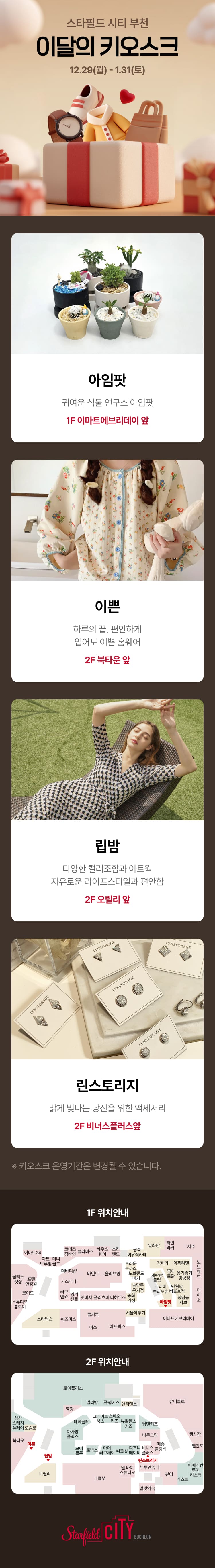 스타필드 시티 부천 이달의 키오스크 12.29(월) - 1.31(토) 아임팟 귀여운 식물 연구소 아임팟 1F 이마트에브리데이 앞 이쁜 하루의 끝, 편안하게 입어도 이쁜 홈웨어 2F 북타운 앞 립밤 다양한 컬러조합과 아트웍 자유로운 라이프스타일과 편안함 2F 오릴리 앞 린스토리지 밝게 빛나는 당신을 위한 액세서리 2F 비너스플러스앞 키오스크 운영기간은 변경될 수 있습니다. 1F 위치안내 지도 2F 위치안내 지도