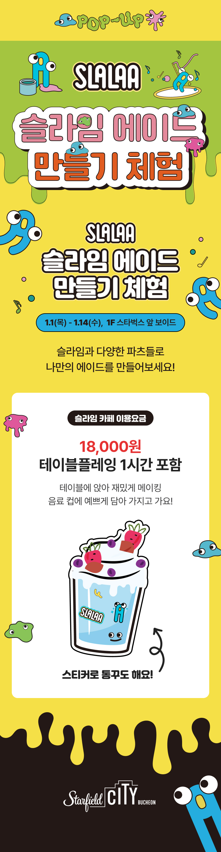 SLALAA 슬라임 에이드 만들기 체험 1.1(목) ~ 1.14(수), 1F 스타벅스 앞 보이드 슬라임과 다양한 파츠들로 나만의 에이드를 만들어보세요! 슬라임 카페 이용요금 18,00원 테이블플레잉 1시간 포함 테이블에 앉아 재밌게 메이킹 음료 컵에 예쁘게 담아 가지고 가요! 스티커로 통꾸도 해요!