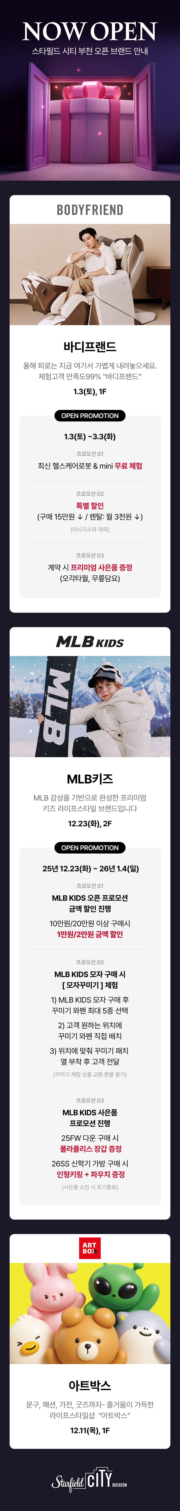 NOW OPEN 스타필드 시티 부천 오픈 브랜드 안내 바디프랜드 올해 피로는 지금 여기서 가볍게 내려놓으세요. 체험고객 만족도99% "바디프랜드" 1.3(토, 1F OPEN PROMOTION 1.3(토) ~ 3.3(화) 프로모션 01 최신 헬스케어로봇 & mini 무료체험 프로모션 02 특별 할인 (구매 15만원 ↓ / 렌탈: 월 3천원 ↓) (마사지소파 제외) 프로모션 03 계약 시 프리미엄 사은품 증정 (오각타월, 무릎담요) MLB 키즈 MLB 감성을 기반으로 완성한 프리미엄 키즈 라이프스타일 브랜드입니다 12.23(화), 2F OPEN PROMOTION 25년 12.23(화) ~ 26년 1.4(일) 프로모션 01 MLB KIDS 오픈 프로모션 금액 할인 진행 10만원/ 20만원 이상 구매시 1만원/2만원 금액 할인 프로모션 02 MLB KIDS 모자 구매 시 [모자꾸미기] 체험 1) MLB KIDS 모자 구매 후 꾸미기 와펜 최대 5종 선택 2) 고객 원하는 위치에 꾸미기 와펜 직접 배치 3) 위치에 맞춰 꾸미기 패치 열 부착 후 고객 전달 (꾸미기 체험 상품 교환 환불 불가) 프로모션 03 MLB KIDS 사은품 프로모션 진행 25FW 다운 구매 시 폴라폴리스 장갑 증정 26SS 신학기 가방 구매 시 인형키링 + 파우치 증정 (사은품 소진 시 조기종료) 아트박스 문구,패션, 가전, 굿즈까지 - 즐거움이 가득한 라이프스타일샵 "아트박스" 12.11(목), 1F 