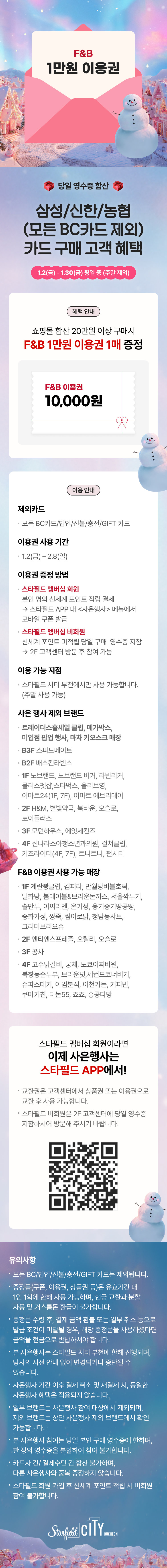 F&B 10,000원 이용권 증정, 당일 영수증 합산, 삼성/신한/농협 카드(모든BC카드 제외)카드 구매 고객 혜택 1.2(금) - 1.30(금) 평일 중 (주말 제외)  혜택 안내 쇼핑몰 합산 20만원 이상 구매시 F&B 1만원권 1매 증정 이용 안내 이용권 제외카드 모든 BC카드/법인/선불/충전/GIFT 카드 이용권 사용 기간 1.2(금) - 2.8(일) 이용권 증정 방법  스타필드 멤버십 회원 : 본인 명의 신세계 포인트 적립결제 >  당일 스타필드 APP내 <사은행사> 메뉴에서 모바일 쿠폰 발급  스타필드 멤버십 비회원 : 신세계 포인트 미적립 당일 구매 영수증 지참 > 2F 고객센터 방문 후 참여 가능 이용 가능 지점 스타필드 시티 부천에서만 사용 가능합니다.(주말 사용 가능) 사은 행사 제외 브랜드 트레이더스 홀세일 클럽, 메가박스, 미입점 팝업 행사, 마차 키오스크 매장   B3F | 스피드메이트 B2F | 배스킨라빈스 1F | 노브랜드, 노브랜드 버거, 라빈리커, 몰리스펫샵,스타벅스, 올리브영, 이마트24(1F, 7F), 이마트 에브리데이 2F | H&M, 별빛약국, 북타운,오슬로, 토이플러스 3F | 모던하우스, 에잇세컨즈 4F | 신나라소아청소년과의원, 컬쳐클럽, 키즈라이더(4F,7F), 트니트니, 펀시티  F&B 이용권 사용 가능 매장  1F | 계란빵클럽, 김피라, 만월당버블호떡, 밀화당, 봄테이블&브라운돈까스, 서울깍두기, 솔만두, 이찌라멘, 온기정, 옹기종기땅콩빵, 중화가정, 짱죽, 찜이로닭, 청담동샤브, 크리미브리오슈 2F | 앤티앤스프레즐, 오릴리, 오슬로 3F | 공차 4F | 고수닭갈비, 궁채, 도쿄이찌바원, 북창동순두부, 브라운넛, 세컨드코너버거, 슈파스테키, 아임분식, 이천가든, 커피빈, 쿠마키친, 타논55, 죠죠, 홍콩다방 스타필드 멤버십 회원이라면 이제 사은행사는 스타필드 APP에서! * 교환권은 고객센터에서 상품권 또는 이용권으로 교환 후 사용 가능합니다. * 스타필드 비회원은 2F 고객센터에 당일 영수증 지참하시어 방문해 주시기 바랍니다. ※ 모든 BC/법인/선불/충전/GIFT 카드는 제외됩니다. ※ 증정품(쿠폰, 이용권, 상품권 등)은 유효기간 내 1인 1회에 한해 사용 가능하며, 현금 교환과 분할 사용 및 거스름돈 환급이 불가합니다. ※ 증정품 수령 후, 결제 금액 환불 또는 일부 취소 등으로 발급 조건이 미달될 경우,  해당 증정품을 사용하셨다면 금액을 현금으로 반납하셔야 합니다.※ 본 사은행사는 스타필드 시티 부천에 한해 진행되며, 당사의 사전 안내 없이 변경되거나 중단될 수 있습니다. ※ 사은행사 기간 이후 결제 취소 및 재결제 시, 동일한 사은행사 혜택은 적용되지 않습니다. ※ 일부 브랜드는 사은행사 참여 대상에서 제외되며, 제외 브랜드는 상단 사은행사 제외 브랜드에서 확인 가능합니다. ※ 본 사은행사 참여는 당일 합산 브랜드 본인 구매 영수증에 한하며, 한 장의 영수증을 분할하여 참여 불가합니다. ※ 카드사 간/ 결제수단 간 합산 불가하며, 다른 사은행사와 중복 증정하지 않습니다. ※ 스타필드 회원 가입 후 신세계 포인트 적립 시 비회원 참여 불가합니다.