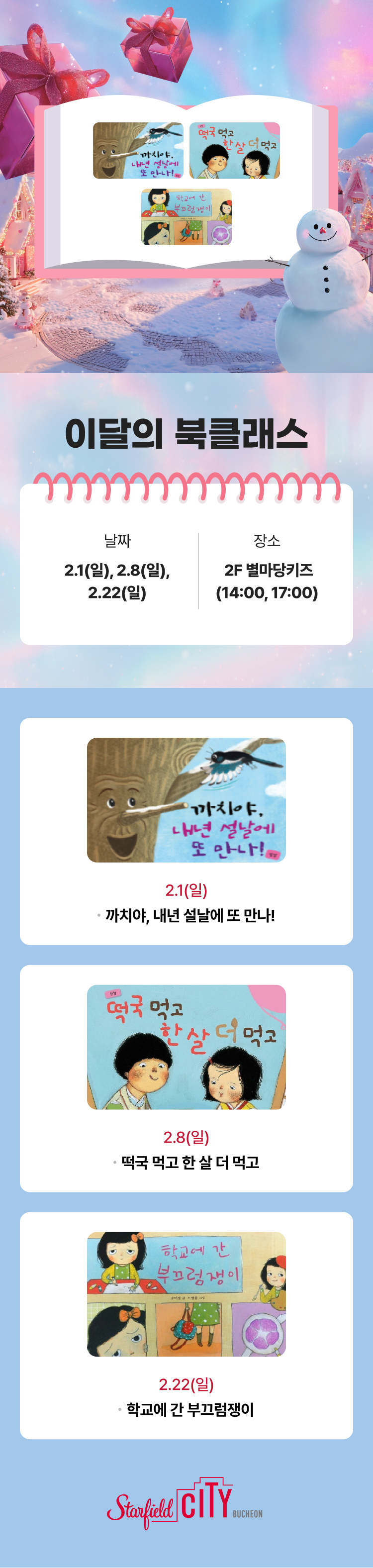 이달의 북클래스 날짜 2.1(일), 2.8(일), 2.22(일) 장소 2F 별마당키즈(14:00 , 17:00) 2.1(일) 까치야, 내년 설날에 또 만나! 2.8(일) 떡국 먹고 한 살 더 먹고 2.22(일) 학교에 간 부끄럼쟁이