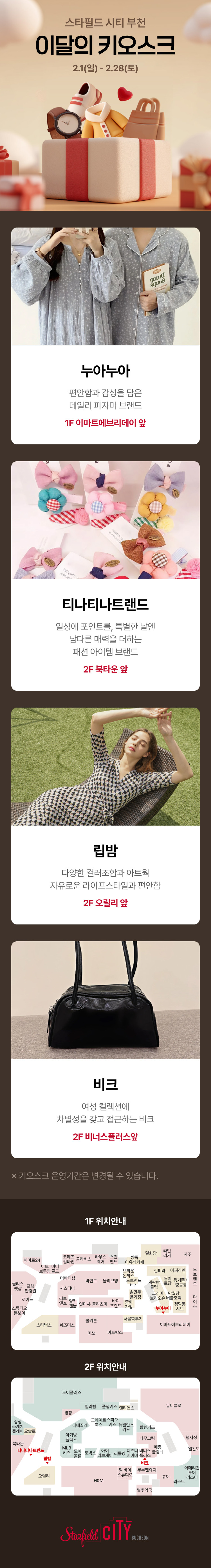 스타필드 시티 부천 이달의 키오스크 2.1(일) - 2.28(토) 누아누아 편안한 감성을 담은 데일리 파자마 브랜드 1F 이마트에브리데이 앞 티나티나트랜드 일상에 포인트를, 특별한 날엔 남다른 매력을 더하는 패션 아이템 브랜드 2F 북타운 앞 립밤 다양한 컬러조합과 아트웍 자유로운 라이프스타일과 편안함 2F 오릴리 앞 비크 여성 컬렉션에 차별성을 갖고 접근하는 비크 2F 비너스플러스앞 *키오스크 운영기간은 변경될 수 있습니다.  1F 위치안내 2F 위치안내