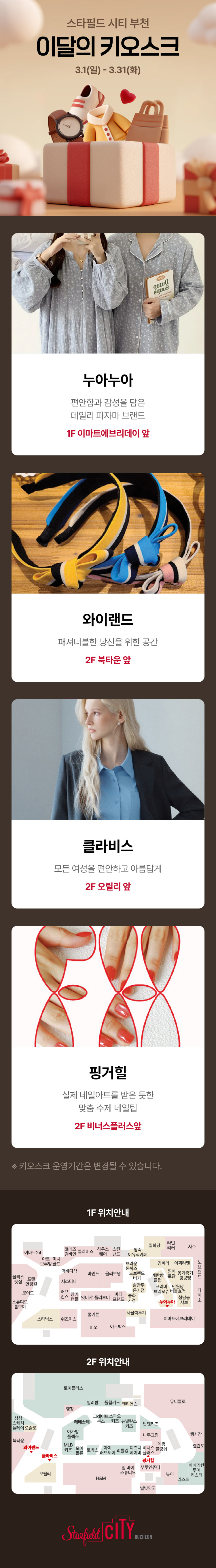스타필드 시티 부천 이달의 키오스크 3.1(일) - 3.31(화) 누아누아 편안함과 감성을 담은 데일리 파자마 브랜드 1F 이마트에브리데이 앞 와이랜드 패셔너블한 당신을 위한 공간 2F 북타운 앞  클라비스 모든 여성을 편안하고 아름답게 2F 오릴리 앞 핑거힐 실제 네일아트를 받은 듯한 맞춤 수제 네일팁 2F 비너스플러스 앞 *키오스크 운영기간은 변경될 수 있습니다. 1F 위치안내 2F 위치안내