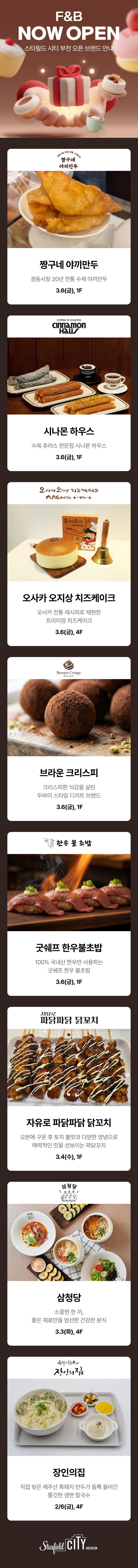 F&B NOW OPEN 스타필드 시티 부천 오픈 브랜드 안내 짱구네 야끼만두 경동시장 20년 전통 수제 야끼만두 3.6(금), 1F 시나몬 하우스 수제 츄러스 전문점 시나몬 하우스 3.6(금), 1F 오사카 오지상 치즈케이크 오사카 전통 레시피로 재현한 프리미엄 치즈케이크 3.6(금), 4F 브라운 크리스피 크리스피한 식감을 살린 두바이 스타일 디저트 브랜드 3.6(금), 1F 굿쉐프 한우불초밥 100% 국내산 힌우만 사용하는 굿쉐프 한우 불초밥 3.6(금), 1F 자유로 파닭파닭 닭꼬치 오븐에 구운 후 토치 불맛과 다양한 양념으로 매력적인 맛을 선보이는 파닭꼬치 3.4(수), 1F 삼청당 소중한 한 끼, 좋은 재료만을 엄선한 건강한 분식 3/3(화),4F,장인의집 직접 빚은 제주산 흑돼지 만두가 듬뿍 들어간 쫄깃한 생면 칼국수 2/6(금), 4F