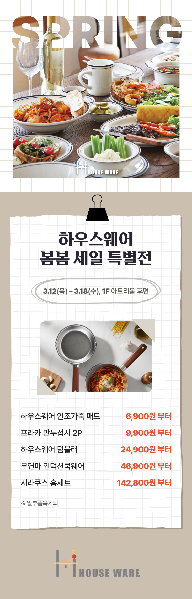 하우스웨어 봄봄 세일 특별전 3.12(목) - 3.18(수), 1F 아트리움 후면 하우스웨어 인조가죽 매트 6,900원 부터 프라카 만두접시 2P 9,900원 부터 하우스 웨어 텀블러 24,900원 부터 무연마 인덕션 쿡웨어 46,900원 부터 시라쿠스 홈세트 142,800원 부터 *일부품목제외