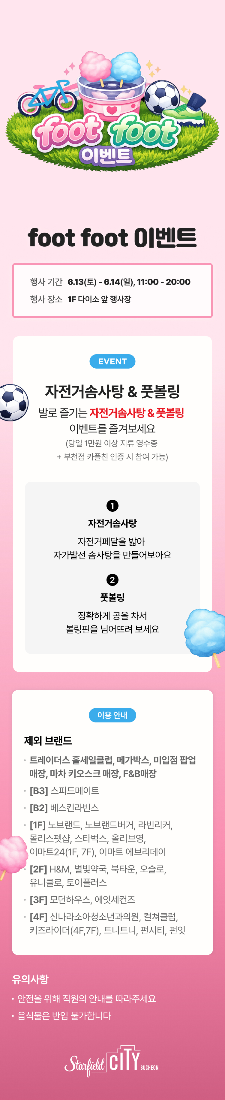 foot foot 이벤트
행사기간 : 6.13(토)-6.14(일). 11:00-20:00
행사 장소 : 1F 다이소 앞 행사장

EVENT
자전거솜사탕 & 풋볼링
발로 즐기는 자전거솜사탕 & 풋볼링 이벤트를 즐겨보세요
(당일 1만원 이상 지류 영수증 + 부천점 카플친 인증 시 참여 가능)

1. 자전거솜사탕
자전거페달을 밟아 자가발전 솜사탕을 만들어보아요.
2. 풋볼링
정확하게 공을 차서 볼링핀을 넘어뜨려 보세요.

유의사항
- 안전을 위해 직원의 안내를 따라주세요
- 음식물은 반입 불가합니다