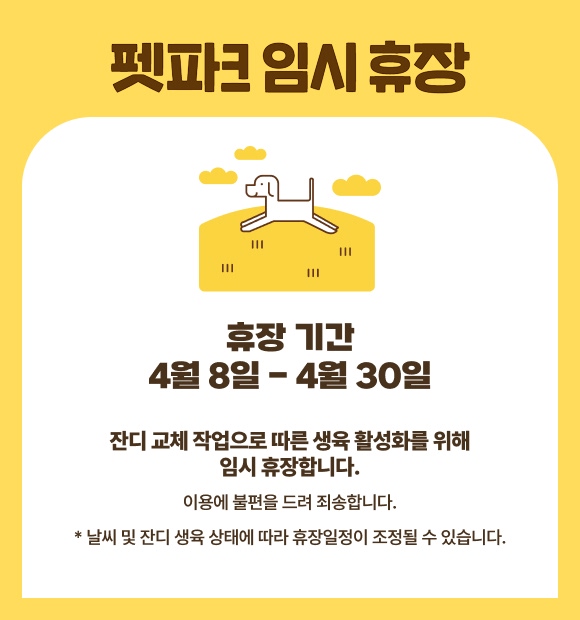펫파크 임시휴장, 휴장 기간 4월6일 - 4월30일, 잔디 교체 작업으로 따른 생육 활성화를 위해 임시 휴장합니다. 이용에 불편을 드려 죄송합니다. * 날씨 및 잔디 생육 상태에 따라 휴장일정이 조정될 수 있습니다. 