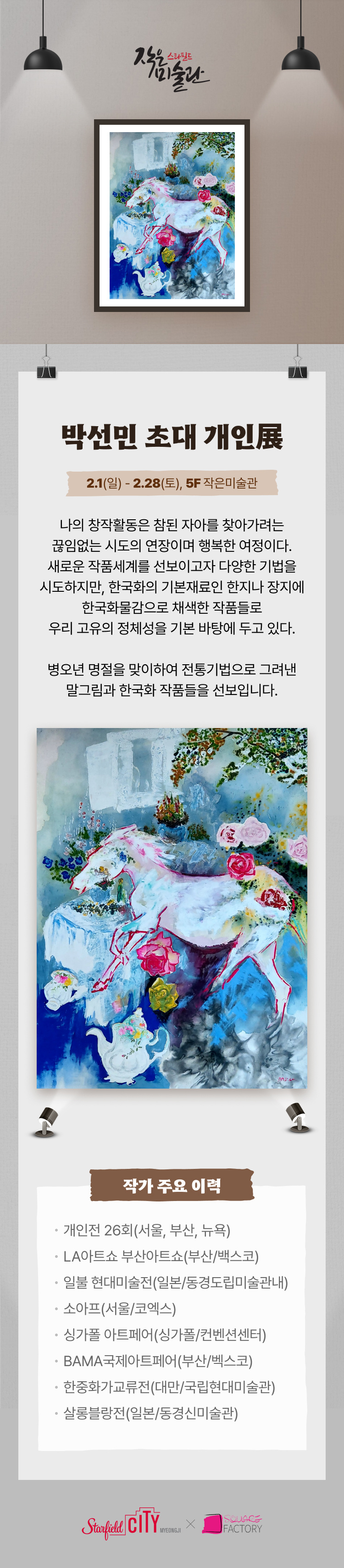 박선민 초대 개인展 2.1(일) ~ 2.28(토) , 5F작은미술관 나의 창작활동은 참된 자아를 찾아가려는 끊임없는 시도의 연장이며 행복한 여정이다.새로운 작품세계를 선보이고자 다양한 기법을 시도하지만, 한국화의 기본재료인 한지나 장지에 한국화물감으로 채색한 작품들로 우리 고유의 정체성을 기본 바탕에 두고 있다. 병오년 명절을 맞이하여 전통기법으로 그려낸 말그림과 한국화 작품들을 선보입니다. 작가 주요 이력 *개인전 26회(서울, 부산, 뉴욕) *LA아트쇼 부산아트쇼(부산/백스코)* 일불 현대미술전(일본/동경도립미술관내) *소아프(서울/코엑스) *싱가폴 아트페어(싱가폴/컨벤션센터)* BAMA국제아트페어(부산/벡스코)*한중화가교류전(대만/국립현대미술관)* 살롱블랑전(일본/동경신미술관)