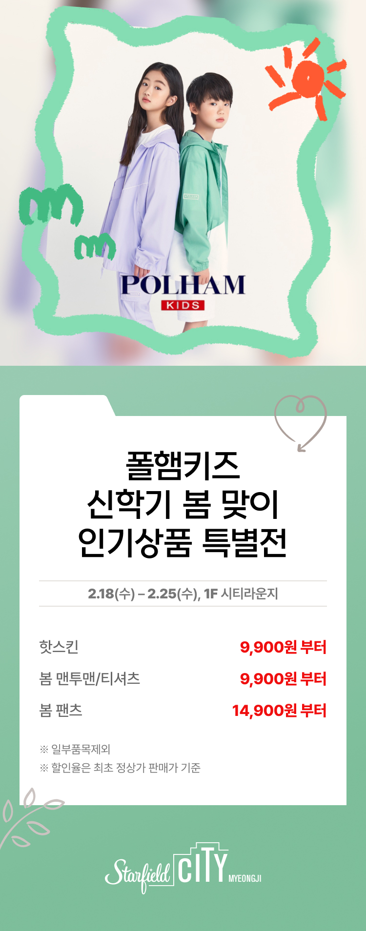 폴햄키즈 신학기 봄 맞이 인기상품 특별전 2.18(수) - 2.25(수), 1F 시티라운지 핫스킨 9,900원 부터 봄 맨투맨/티셔츠 9,900원 부터 봄 팬츠 14,900원 부터 *일부품목제외 *할인율은 최초 정상가 판매가 기준