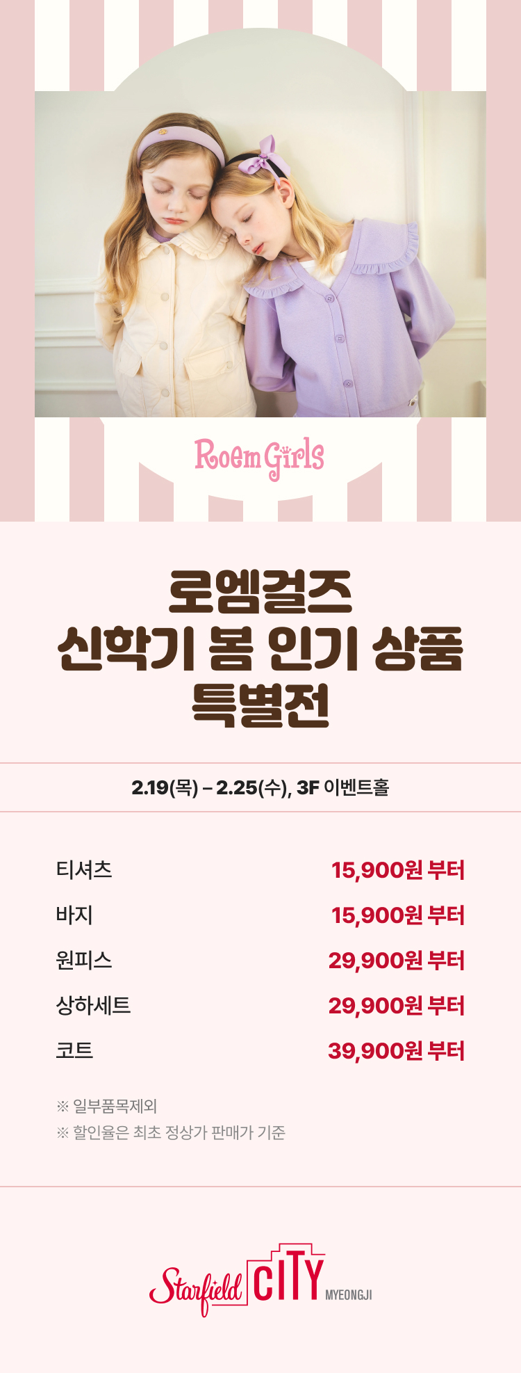 로엠걸즈 신학기 봄 인기 상품 특별전 2.19(목) - 2.25(수), 3F 이벤트홀 티셔츠 15,9000원 부터 바지 15,900원 부터 원피스 29,900원 부터 상하세트 29,900원 부터 코트 39,900원 부터 *일부품목제외 *할인율은 최초 정상가 판매가 기준 