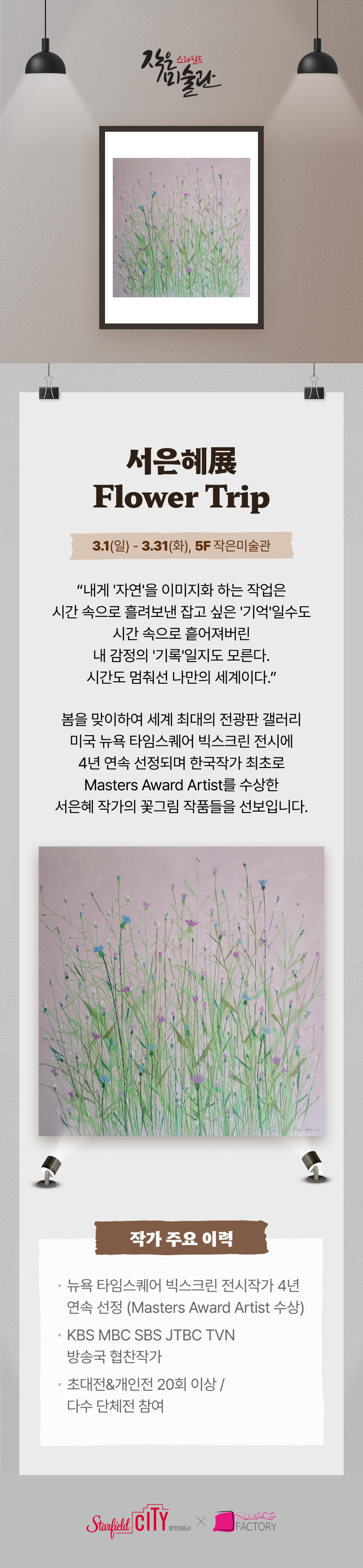 작은미술관 서은혜展 Flower Trip 3.1(일) - 3.31(화), 5F 작은미술관  내게 '자연'을 이미지화 하는 작업은  시간 속으로 흘려보낸 잡고 싶은 '기억'일수도 시간 속으로 흩어져버린 내 감정의 '기록'일지도 모른다 시간도 멈춰선 나만의 세계이다     봄을 맞이하여 세계 최대의 전광판 갤러리 미국 뉴욕 타임스퀘어 빅스크린 전시에 4년 연속 선정되며  한국작가 최초로 Masters Award Artist를 수상한 서은혜 작가의 꽃그림 작품들을 선보입니다작가 주요 이력  뉴욕 타임스퀘어 빅스크린 전시작가 4년 연속 선정 (Masters Award Artist 수상)  KBS MBC SBS JTBC TVN 방송국 협찬작가  초대전&개인전 20회 이상 / 다수 단체전 참여