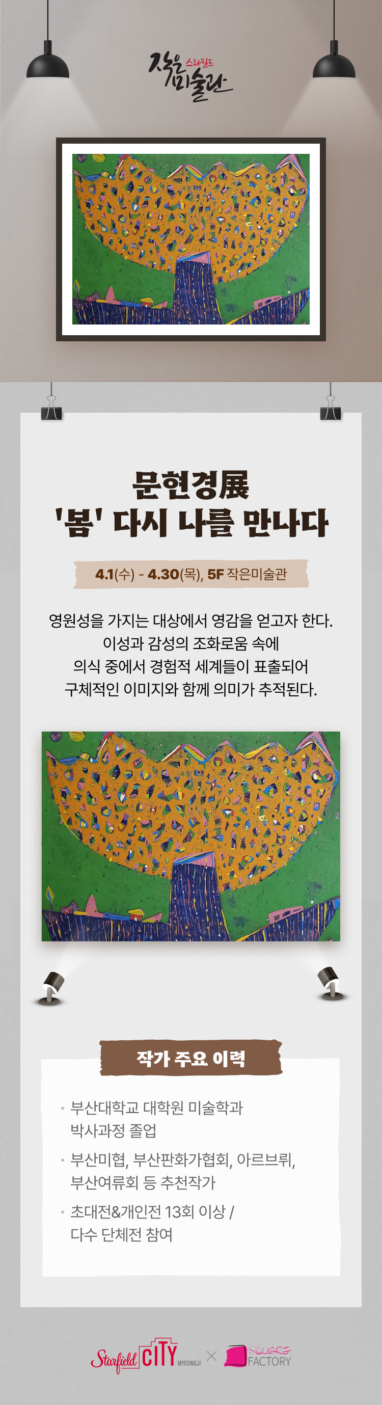 문현경展 '봄'다시 나를 만나다 4.1(수) - 4.30(목), 5F 작은미술관 영원성을 가지는 대상에서 영감을 얻고자 한다. 이성과 감성의 조화로움 속에 의식 중에서 경험적 시계들이 표출되어 구체적인 이미지와 함께 의미가 추적된다.  작가 주요 이력 부산대학교 대학원 미술학과 박사과정 졸업 부산미협, 부산판화가협회, 아르브뤼, 부산여류회 등 추천작가 초대전&개인전 13회 이상 / 다수 단체전 참여