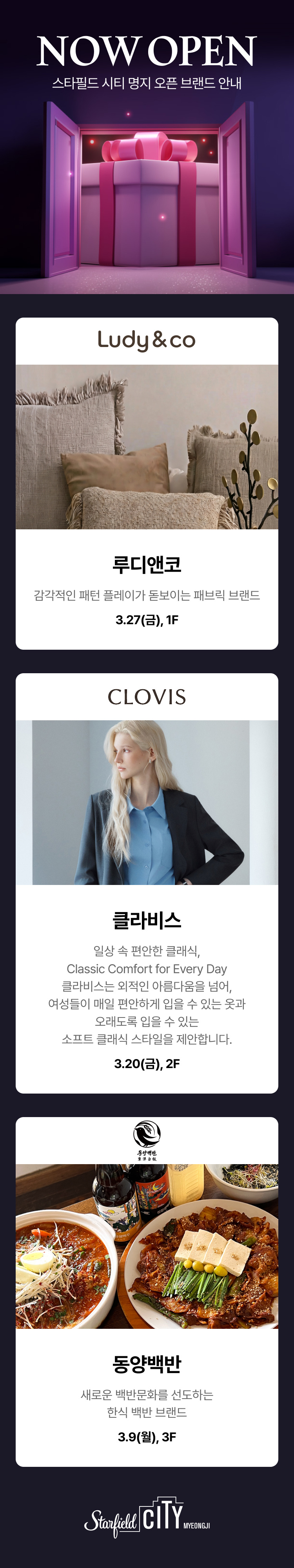 NOW OPEN 스타필드 시티 명지 오픈 브랜드 안내 클라비스 일상 속 편안한 클래식, classic comfort for every day 클라비스는 외적인 아름다움을 넘어, 여성들이 매일 편안하게 입을 수 있는 옷과 오래도록 입을 수 있는 소프트 클래식 스타일을 제안합니다. 3.20(금), 2F,동양백반 새로운 백반문화를 선도하는 한식 백반 브랜드 3.9(월), 3F 