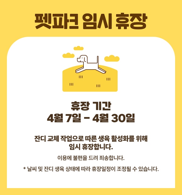 펫파크 임시휴장, 휴장 기간 4월6일 - 4월30일, 잔디 교체 작업으로 따른 생육 활성화를 위해 임시 휴장합니다. 이용에 불편을 드려 죄송합니다. * 날씨 및 잔디 생육 상태에 따라 휴장일정이 조정될 수 있습니다. 
