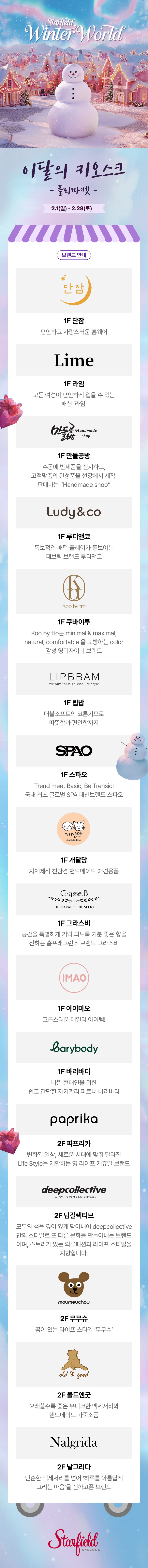 이달의 키오스크 플리마켓 2.1(일) -2.28(토) 브랜드 안내 1F 단잠 편안하고 사랑스러운 홈웨어 1F 라임 모든 여성이 편안하게 입을 수 있는 패션 '라임' 1F 만들공방 수공예 반제품을 전시하고, 고객맞춤의 완성품을 현장에서 제작, 판매하는 "Handmade shop" 1F 루디앤코 독보적인 패턴 플레이가 돋보이는 패브릭 브랜드 루디앤코 1F 쿠바이투 Koo by tto는 minimal & maximal, natural, comfortable을 표방하는 color 감성 영디자이너 브랜드 1F 립밥 더블소프트의 코튼 기모로 따뜻함과 편안함까지 1F 스파오 Trend meet Basic, Be Trensic! 국내 최초 글로벌 SPA 패션브랜드 스파오 1F 개달당 자체제작 친환경 핸드메이드 애견용품  1F 그라스비 공간을 특별하게 기억 되도록 기분 좋은 향을 전하는 홈프래그런스 브랜드 그라스비 1F 아이마오 고급스러운 데일리 아이템! 1F 바리바디 바쁜현대인을 위한 쉽고 간단한 자기관리 파트너 바리바디 2F 파프리카 변화된 일상, 새로운 시대에 맞춰 달라진 Life Style을 제안하는 영 라이프 캐쥬얼 브랜드 2F 딥컬렉티브 모두의 색을 깊이 있게 담아내어 deepcollective만의 스타일로 또 다른 문화를 만들어내는 브랜드이며, 스토리가 있는 의류패션과 라이프 스타일을 지향합니다.  2F 무무슈 꿈이 있는 라이프 스타일 '무무슈' 2F 올드앤굿 오래쓸수록 좋은 유니크한 액세서리와 핸드메이드 가죽소품 2F 날그리다 단순한 앣서리를 넘어 '하루를 아름답게 그리는 마음'을 전하고픈 브랜드