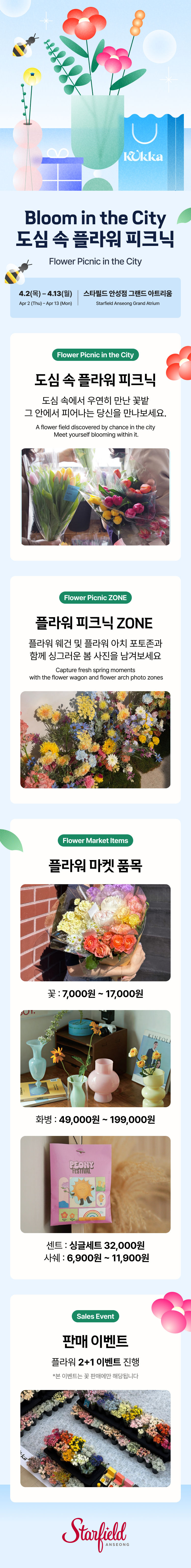 Bloom in the City 도심 속 플라워 피크닉 Flower Picnic in the City,4.2(목) – 4.13(월) Apr 2 (Thu) – Apr 13 (Mon),스타필드 안성점 그랜드 아트리움 Starfield Anseong Grand Atrium,도심 속에서 우연히 만난 꽃밭 그 안에서 피어나는 당신을 만나보세요. A flower field discovered by chance in the cityMeet yourself blooming within it.,플라워 피크닉 ZONE  Flower Picnic ZONE,,플라워 웨건 및 플라워 아치 포토존과 함께  싱그러운 봄 사진을 남겨보세요 Capture fresh spring momentswith the flower wagon and flower arch photo zones,플라워 마켓 품목 Flower Market Items,꽃 : 7,000원 ~17,000원 화병 : 49,000원 ~ 199,000원 센트 : 싱글세트 32,000원 사쉐 : 6,900원 ~ 11,900원  *현장 상황에 따라 품목 및 가격은 변경될 수 있습니다판매 이벤트 Sales Event, 플라워 2+1 이벤트 진행  *본 이벤트는 꽃 판매에만 해당됩니다