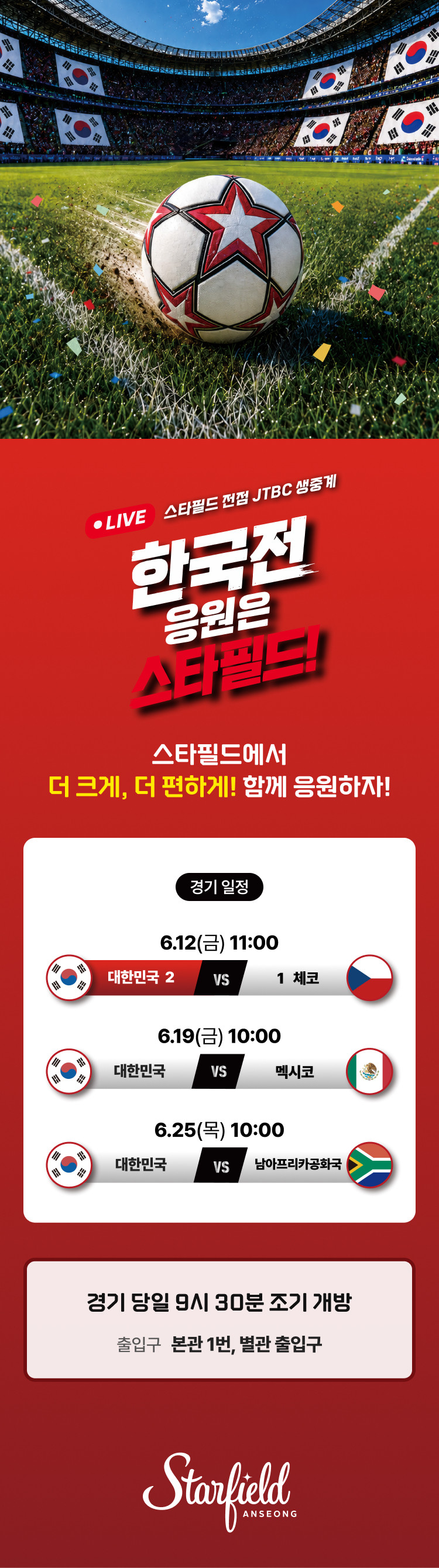 LIVE 스타필드 전점 JTBC 생중계 한국전 응원은 스타필드!  스타필드에서 더 크게, 더 편하게! 함께 응원하자!  <경기일정> 6.12(금) 11:00. 대한민국 vs 체코 6.19(금) 10:00. 대한민국 vs 멕시코 6.25(목) 10:00. 대한민국 vs 남아프리카 공화국