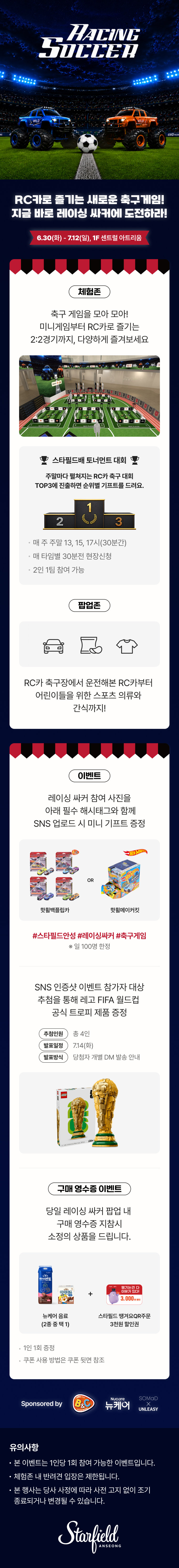 RACING
SOCCER
RC카로 즐기는 새로운 축구게임!
지금 바로 레이싱  싸커에 도전하라!
6.30(화) - 7.12(일), 1F 센트럴 아트리움
체험존
축구 게임을 모아 모아!
미니게임부터 RC카로 즐기는
2:2경기까지, 다양하게 즐겨보세요
스타필드배 토너먼트 대회
주말마다 펼쳐지는 RC카 축구 대회
TOP3에 진출하면 순위별 기프트를 드려요.
매 주 주말 13, 15, 17시(30분간)
매 타임별 30분전 현장신청
2인 1팀 참여 가능
팝업존
RC카 축구장에서 운전해본 RC카부터
어린이들을 위한 스포츠 의류와
간식까지!
이벤트
레이싱 싸커 참여 사진을
아래 필수 해시태그와 함께
SNS 업로드 시 미니 기프트 증정
핫휠백플립카 or 핫휠메이커킷
#스타필드고양 #레이싱싸커 #축구게임
※ 일 100명 한정
SNS 인증샷 이벤트 참가자 대상
추첨을 통해 레고 FIFA 월드컵
공식 트로피 제품 증정
추첨인원 : 총 4인
발표일정 : 7.14(화)
발표방식 : 당첨자 개별 DM 발송 안내
구매 영수증 이벤트
당일 레이싱 싸커 팝업 내
구매 영수증 지참 시
소정의 상품을 드립니다.
뉴케어 음료 (2종 중 택1) + 스타필드 땡겨요 QR주문 3천원 할인권
Sponsored by B&C Nucare 뉴케어 SOMaD X UNLEASY
유의사항
본 이벤트는 1인당 1회 참여 가능한 이벤트입니다.
체험존 내 반려견 입장은 제한됩니다.
본 행사는 당사 사정에 따라 사전 고지 없이 조기 종료되거나 변경될 수 있습니다.