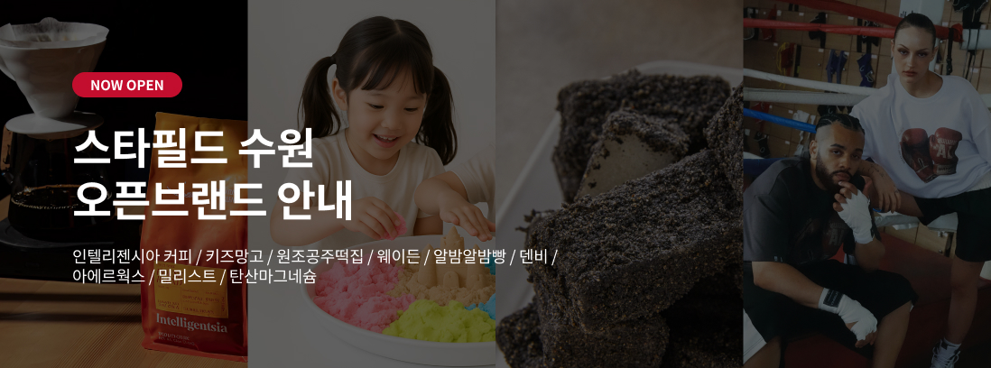 NOW OPEN 스타필드 수원 오픈브랜드 안내 인텔리젠시아 커피 / 키즈망고 / 원조공주떡집 / 웨이든 / 알밤알밤빵 / 덴비 / 아에르웍스 / 밀리스트 / 탄산마그네슘