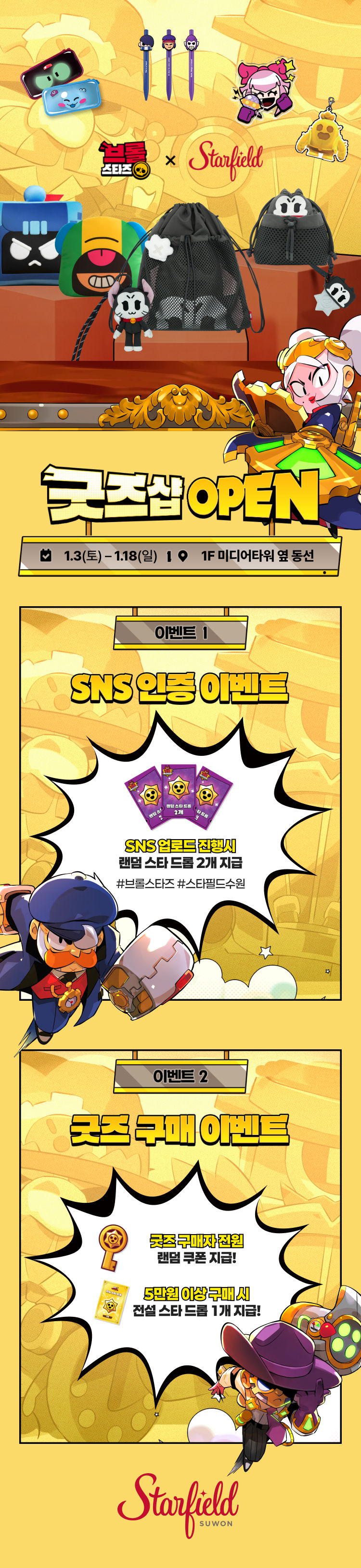굿즈샵 OPEN 1.3(토) - 1.18(일) 1F 미디어타워 옆 동선 이벤트 1 SNS 인증 이벤트 SNS 업로드 진행시 랜덤 스타 드롭 2개 지급 #브롤스타즈 #스타필드수원 이벤트 2 굿즈 구매 이벤트 굿즈 구매자 전원 랜덤 쿠폰 지급! 5만원 이상 구매 시 전설 스타 드롭 1개 지급!